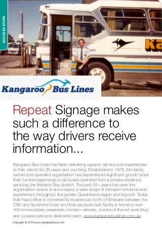 SUCCESSSTORY
Copyright © 2016 www.repeatsoftware.com
Repeat Signage makes
such a difference to
the way drivers receive
information...
Kangaroo Bus Lines has been delivering superior service and experiences
to their clients for 35 years and counting. Established in 1978, this family
owned and operated organisation has experienced significant growth since
their humble beginnings of six buses operated from a private residence
servicing the Moreton Bay district. The past 35+ years has seen the
organisation evolve to encompass a wide range of transport solutions and
experiences throughout the greater Queensland region and beyond. Today
their head office is conveniently located just north of Brisbane between the
CBD and Sunshine Coast and their purpose built facility is home to over
100 immaculately presented, modern vehicles, a state-of-the-art workshop
and a passionate and dedicated team. www.kangaroobuslines.com.au
 