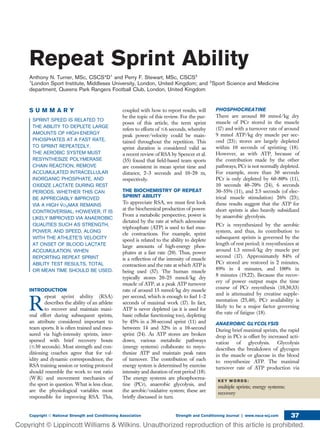 Repeat Sprint Ability
Anthony N. Turner, MSc, CSCS*D1
and Perry F. Stewart, MSc, CSCS2
1
London Sport Institute, Middlesex University, London, United Kingdom; and 2
Sport Science and Medicine
department, Queens Park Rangers Football Club, London, United Kingdom
S U M M A R Y
SPRINT SPEED IS RELATED TO
THE ABILITY TO DEPLETE LARGE
AMOUNTS OF HIGH-ENERGY
PHOSPHATES AT A FAST RATE.
TO SPRINT REPEATEDLY,
THE AEROBIC SYSTEM MUST
RESYNTHESIZE POLYMERASE
CHAIN REACTION, REMOVE
ACCUMULATED INTRACELLULAR
INORGANIC PHOSPHATE, AND
OXIDIZE LACTATE DURING REST
PERIODS. WHETHER THIS CAN
BE APPRECIABLY IMPROVED
VIA A HIGH V̇O2MAX REMAINS
CONTROVERSIAL. HOWEVER, IT IS
LIKELY IMPROVED VIA ANAEROBIC
QUALITIES SUCH AS STRENGTH,
POWER, AND SPEED, ALONG
WITH THE ATHLETE’S VELOCITY
AT ONSET OF BLOOD LACTATE
ACCUMULATION. WHEN
REPORTING REPEAT SPRINT
ABILITY TEST RESULTS, TOTAL
OR MEAN TIME SHOULD BE USED.
INTRODUCTION
R
epeat sprint ability (RSA)
describes the ability of an athlete
to recover and maintain maxi-
mal effort during subsequent sprints,
an attribute considered important to
team sports. It is often trained and mea-
sured via high-intensity sprints, inter-
spersed with brief recovery bouts
(#30 seconds). Most strength and con-
ditioning coaches agree that for val-
idity and dynamic correspondence, the
RSA training session or testing protocol
should resemble the work to rest ratio
(W:R) and movement mechanics of
the sport in question. What is less clear,
are the physiological variables most
responsible for improving RSA. This,
coupled with how to report results, will
be the topic of this review. For the pur-
poses of this article, the term sprint
refers to efforts of #6 seconds, whereby
peak power/velocity could be main-
tained throughout the repetition. This
sprint duration is considered valid as
a recent review of RSA by Spencer et al.
(35) found that ﬁeld-based team sports
are consistent in mean sprint time and
distance, 2–3 seconds and 10–20 m,
respectively.
THE BIOCHEMISTRY OF REPEAT
SPRINT ABILITY
To appreciate RSA, we must ﬁrst look
at the biochemical production of power.
From a metabolic perspective, power is
dictated by the rate at which adenosine
triphosphate (ATP) is used to fuel mus-
cle contractions. For example, sprint
speed is related to the ability to deplete
large amounts of high-energy phos-
phates at a fast rate (20). Thus, power
is a reﬂection of the intensity of muscle
contraction and the rate at which ATP is
being used (37). The human muscle
typically stores 20–25 mmol/kg dry
muscle of ATP, at a peak ATP turnover
rate of around 15 mmol/kg dry muscle
per second, which is enough to fuel 1–2
seconds of maximal work (17). In fact,
ATP is never depleted (as it is used for
basic cellular functioning too), depleting
by 45% in a 30-second sprint (11) and
between 14 and 32% in a 10-second
sprint (24). As ATP stores are broken
down, various metabolic pathways
(energy systems) collaborate to resyn-
thesize ATP and maintain peak rates
of turnover. The contribution of each
energy system is determined by exercise
intensity and duration of rest period (18).
The energy systems are phosphocrea-
tine (PCr), anaerobic glycolysis, and
the aerobic/oxidative system; these are
brieﬂy discussed in turn.
PHOSPHOCREATINE
There are around 80 mmol/kg dry
muscle of PCr stored in the muscle
(17) and with a turnover rate of around
9 mmol ATP/kg dry muscle per sec-
ond (23); stores are largely depleted
within 10 seconds of sprinting (18).
However, as with ATP, because of
the contribution made by the other
pathways, PCr is not normally depleted.
For example, more than 30 seconds
PCr is only depleted by 60–80% (11),
10 seconds 40–70% (24), 6 seconds
30–55% (11), and 2.5 seconds (of elec-
trical muscle stimulation) 26% (23);
these results suggest that the ATP for
short sprints is also heavily subsidized
by anaerobic glycolysis.
PCr is resynthesized by the aerobic
system, and thus, its contribution to
subsequent sprints is governed by the
length of rest period; it resynthesizes at
around 1.3 mmol/kg dry muscle per
second (17). Approximately 84% of
PCr stored are restored in 2 minutes,
89% in 4 minutes, and 100% in
8 minutes (19,22). Because the recov-
ery of power output maps the time
course of PCr resynthesis (10,30,33)
and is attenuated by creatine supple-
mentation (25,40), PCr availability is
likely to be a major factor governing
the rate of fatigue (18).
ANAEROBIC GLYCOLYSIS
During brief maximal sprints, the rapid
drop in PCr is offset by increased acti-
vation of glycolysis. Glycolysis
describes the breakdown of glycogen
in the muscle or glucose in the blood
to resynthesize ATP. The maximal
turnover rate of ATP production via
K E Y W O R D S :
multiple sprints; energy systems;
recovery
Copyright Ó National Strength and Conditioning Association Strength and Conditioning Journal | www.nsca-scj.com 37
 