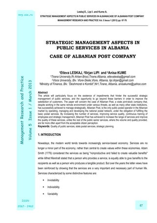 Leskaj E., Lipi I. and Kume A.
STRATEGIC MANAGEMENT ASPECTS IN PUBLIC SERVICES IN ALBANIACASE OF ALBANIAN POST COMPANY
MANAGEMENT RESEARCH AND PRACTICE Vol. 5 Issue 1 (2013) pp: 67-78
67
ManagementResearchandPractice
Volume5Issue1/March2013
nt
mrp.ase.ro
ISSN
2067- 2462
ISSN
2067- 2462
STRATEGIC MANAGEMENT ASPECTS IN
PUBLIC SERVICES IN ALBANIA
CASE OF ALBANIAN POST COMPANY
1Etleva LESKAJ, 2Ilirjan LIPI and 3Anisa KUME
1Tirana University,Rr.Arben Broci,Tirane,Albania, etlevaleskaj@gmail.com
2Vlora University, Blv. Vlore-Skele,Vlore, Albania, lipi.ilirjan@gmail.com
3Ministry of Finance, Blv. ”Deshmoret e Kombit”,Nr1,Tirane, Albania, anisakume@yahoo.com
Abstract
This article will particularly focus on the existence of impediments that hinder the successful strategic
management of public services, and the opportunity to go beyond these barriers in order to improve the
satisfaction of customers. The paper will concern the case of Albanian Post, a state joint-stock company that,
despite working in the same remote environment under various threats, as well as many other state institutions,
has successfully achieved to manage strategically. Albanian Post, is the only public postal operator in the Albanian
market by operating, managing and developing the national postal network, under the obligation of fulfilling the
basic postal services. By increasing the number of services, improving service quality, continuous training of
employees and strategic management, Albanian Post has achieved to increase the range of services and improve
the quality of these services, unlike the rest of the public sector services, where the volume and quality provided,
are far more often apart from the acceptable citizen perception.
Keywords: Quality of public services, state postal services, strategic planning.
1. INTRODUCTION
Nowadays, the modern world tends towards increasingly service-based economy. Services are no
longer a minor part of the economy, rather than central to create values within these economies. Adam
Smith (1776) considered the services as being "nonproductive and failed to create valuable benefits"
while Alfred Marshall stated that a person who provides a service, is equally able to give benefits to the
recipients as well as a person who produces a tangible product. But over the years the latter views have
been reinforced by showing that the services are a very important and necessary part of human life.
Services characterized by some distinctive features are:
 Inviolability
 Indivisibility
 Variability
 