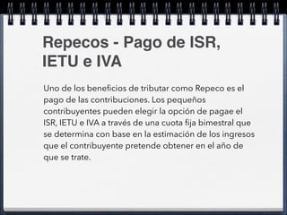 Repecos - Pago de ISR, 
IETU e IVA 
Uno de los beneficios de tributar como Repeco es el 
pago de las contribuciones. Los pequeños 
contribuyentes pueden elegir la opción de pagae el 
ISR, IETU e IVA a través de una cuota fija bimestral que 
se determina con base en la estimación de los ingresos 
que el contribuyente pretende obtener en el año de 
que se trate. 
 