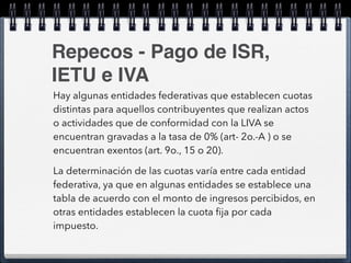 Repecos - Pago de ISR, 
IETU e IVA 
Hay algunas entidades federativas que establecen cuotas 
distintas para aquellos contribuyentes que realizan actos 
o actividades que de conformidad con la LIVA se 
encuentran gravadas a la tasa de 0% (art- 2o.-A ) o se 
encuentran exentos (art. 9o., 15 o 20). 
La determinación de las cuotas varía entre cada entidad 
federativa, ya que en algunas entidades se establece una 
tabla de acuerdo con el monto de ingresos percibidos, en 
otras entidades establecen la cuota fija por cada 
impuesto. 
 
