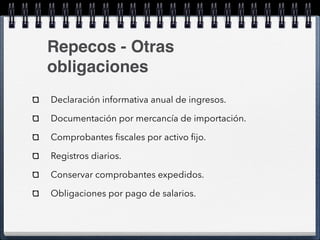 Repecos - Otras 
obligaciones 
Declaración informativa anual de ingresos. 
Documentación por mercancía de importación. 
Comprobantes fiscales por activo fijo. 
Registros diarios. 
Conservar comprobantes expedidos. 
Obligaciones por pago de salarios. 
 