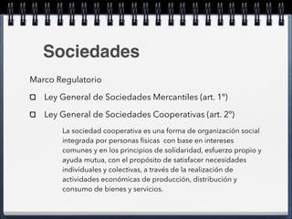 Sociedades 
Marco Regulatorio 
Ley General de Sociedades Mercantiles (art. 1º) 
Ley General de Sociedades Cooperativas (art. 2º) 
La sociedad cooperativa es una forma de organización social 
integrada por personas físicas con base en intereses 
comunes y en los principios de solidaridad, esfuerzo propio y 
ayuda mutua, con el propósito de satisfacer necesidades 
individuales y colectivas, a través de la realización de 
actividades económicas de producción, distribución y 
consumo de bienes y servicios. 
 