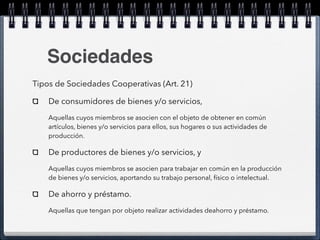 Sociedades 
Tipos de Sociedades Cooperativas (Art. 21) 
De consumidores de bienes y/o servicios, 
Aquellas cuyos miembros se asocien con el objeto de obtener en común 
artículos, bienes y/o servicios para ellos, sus hogares o sus actividades de 
producción. 
De productores de bienes y/o servicios, y 
Aquellas cuyos miembros se asocien para trabajar en común en la producción 
de bienes y/o servicios, aportando su trabajo personal, físico o intelectual. 
De ahorro y préstamo. 
Aquellas que tengan por objeto realizar actividades deahorro y préstamo. 
 