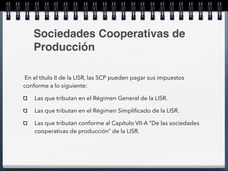 Sociedades Cooperativas de 
Producción 
En el título II de la LISR, las SCP pueden pagar sus impuestos 
conforme a lo siguiente: 
Las que tributan en el Régimen General de la LISR. 
Las que tributan en el Régimen Simplificado de la LISR. 
Las que tributan conforme al Capítulo VII-A “De las sociedades 
cooperativas de producción” de la LISR. 
 