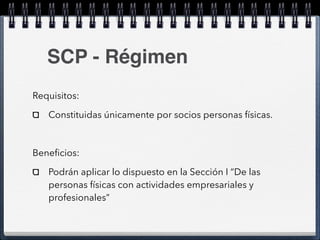 SCP - Régimen 
Requisitos: 
Constituidas únicamente por socios personas físicas. 
! 
Beneficios: 
Podrán aplicar lo dispuesto en la Sección I “De las 
personas físicas con actividades empresariales y 
profesionales” 
 