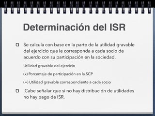 Determinación del ISR 
Se calcula con base en la parte de la utilidad gravable 
del ejercicio que le corresponda a cada socio de 
acuerdo con su participación en la sociedad. 
Utilidad gravable del ejercicio 
(x) Porcentaje de participación en la SCP 
(=) Utilidad gravable correspondiente a cada socio 
Cabe señalar que si no hay distribución de utilidades 
no hay pago de ISR. 
 