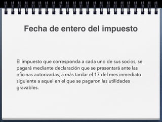 Fecha de entero del impuesto 
El impuesto que corresponda a cada uno de sus socios, se 
pagará mediante declaración que se presentará ante las 
oficinas autorizadas, a más tardar el 17 del mes inmediato 
siguiente a aquel en el que se pagaron las utilidades 
gravables. 
 