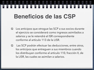 Beneficios de las CSP 
Los anticipos que otrogue las SCP a sus socios durante 
el ejercicio se considerará como ingresos asimilados a 
salarios y se le retendrá el ISR correspondiente 
conforme al artículo 113 de la LISR. 
Las SCP podrán efectuar las deducciones, entre otros, 
los anticipos que entreguen a sus miembros cuando 
los distribuyan conforme al artículo 110, fracción II, de 
la LISR, las cuales se asimilan a salarios. 
 