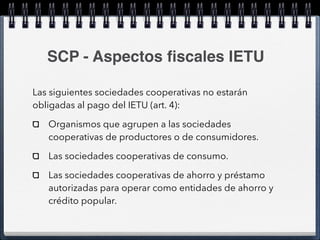 SCP - Aspectos fiscales IETU 
Las siguientes sociedades cooperativas no estarán 
obligadas al pago del IETU (art. 4): 
Organismos que agrupen a las sociedades 
cooperativas de productores o de consumidores. 
Las sociedades cooperativas de consumo. 
Las sociedades cooperativas de ahorro y préstamo 
autorizadas para operar como entidades de ahorro y 
crédito popular. 
