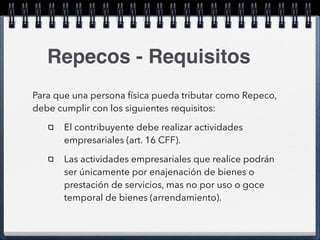 Repecos - Requisitos 
Para que una persona física pueda tributar como Repeco, 
debe cumplir con los siguientes requisitos: 
El contribuyente debe realizar actividades 
empresariales (art. 16 CFF). 
Las actividades empresariales que realice podrán 
ser únicamente por enajenación de bienes o 
prestación de servicios, mas no por uso o goce 
temporal de bienes (arrendamiento). 
 