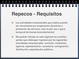 Repecos - Requisitos 
Las actividades empresariales que realice podrán 
ser únicamente por enajenación de bienes o 
prestación de servicios, mas no por uso o goce 
temporal de bienes (arrendamiento). 
No podrán tributar en este régimen los contribu-yentes 
que obtengan ingresos por las siguientes 
actividades empresariales: comisión, mediación, 
agencia, representación, correduría, consignación, 
distribución, espectáculos públicos. 
 