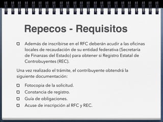 Repecos - Requisitos 
Además de inscribirse en el RFC deberán acudir a las oficinas 
locales de recaudación de su entidad federativa (Secretaría 
de Finanzas del Estado) para obtener si Registro Estatal de 
Controbuyentes (REC). 
Una vez realizado el trámite, el contribuyente obtendrá la 
siguiente documentación: 
Fotocopia de la solicitud. 
Constancia de registro. 
Guía de obligaciones. 
Acuse de inscripción al RFC y REC. 
 