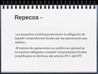 Repecos - 
Los pequeños contribuyentes tienen la obligación de 
expedir comprobantes fiscales por las operaciones que 
realizan. 
Al tratarse de operaciones con público en general se 
encuentran obligados a expedir comprobantes fiscales 
simplificados en términos del artículo 29-C del CFF. 
 