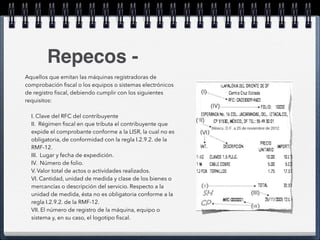 Repecos - 
Aquellos que emitan las máquinas registradoras de 
comprobación fiscal o los equipos o sistemas electrónicos 
de registro fiscal, debiendo cumplir con los siguientes 
requisitos: 
! 
I. Clave del RFC del contribuyente 
II. Régimen fiscal en que tributa el contribuyente que 
expide el comprobante conforme a la LISR, la cual no es 
obligatoria, de conformidad con la regla I.2.9.2. de la 
RMF-12. 
III. Lugar y fecha de expedición. 
IV. Número de folio. 
V. Valor total de actos o actividades realizados. 
VI. Cantidad, unidad de medida y clase de los bienes o 
mercancías o descripción del servicio. Respecto a la 
unidad de medida, ésta no es obligatoria conforme a la 
regla I.2.9.2. de la RMF-12. 
VII. El número de registro de la máquina, equipo o 
sistema y, en su caso, el logotipo fiscal. 
 