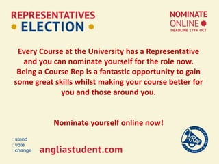 Every Course at the University has a Representative
and you can nominate yourself for the role now.
Being a Course Rep is a fantastic opportunity to gain
some great skills whilst making your course better for
you and those around you.
Nominate yourself online now!
 