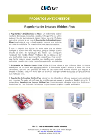 LIKE IT – Clube de Descontos em Produtos Inovadores
Rua Gonçalves Zarco, nº 1843, Sala D, 4455-826 - Leça da Palmeira (Portugal)
URL: www.likeit.pt – E-mail: geral@likeit.pt
Atendimento ao Cliente: 224 952 786
PRODUTOS ANTI-INSETOS
Repelente de Insetos Riddex Plus
O Repelente de Insetos Riddex Plus é um instrumento elétrico
repelente de moscas, mosquitos e insetos. Este aparelho não utiliza
qualquer tipo de químicos para afastar insetos ou uma infestação
que esteja a ocupar a sua casa. O Repelente de Insetos Riddex
Plus atua através de uma onda ultrassónica que cria uma proteção
em redor da residência. É o produto ideal para afastar mosquitos.
É com a chegada das épocas de maior calor que os insetos
começam a atacar com mais frequência, porque o tempo quente
encurta os ciclos de reprodução dos insetos que conseguem
reproduzir mais rápido. Afastar infestações de sua casa pode ser
uma tarefa difícil mesmo que mantenha a casa limpa. Para cumprir
essa tarefa existem poucas soluções, mas opções com produtos
químicos e raquetes para matar mosquitos podem não ser eficientes.
O Repelente de Insetos Riddex Plus afasta de forma natural e sem químicos todos os insetos
indesejados da sua casa. Este repelente elétrico é diretamente ligado à tomada e emite uma onda
ultrassónica, que cria uma proteção em redor da casa como uma muralha invisível que bloqueia a
entrada de insetos. Esta pode muito bem ser a solução ideal para afastar mosquitos que prejudicam as
suas noites de sono.
O Repelente de Insetos Riddex Plus não carece de utilização de pilha ou qualquer custo adicional
com recargas. As ondas ultrassónicas são emitidas apenas quando o aparelho é ligado à corrente. A
instalação do Repelente de Insetos Riddex Plus é muito simples e não exige os serviços de técnicos.
Mantenha a sua casa defendida de insetos e pragas com este produto inovador anti-insetos.
 