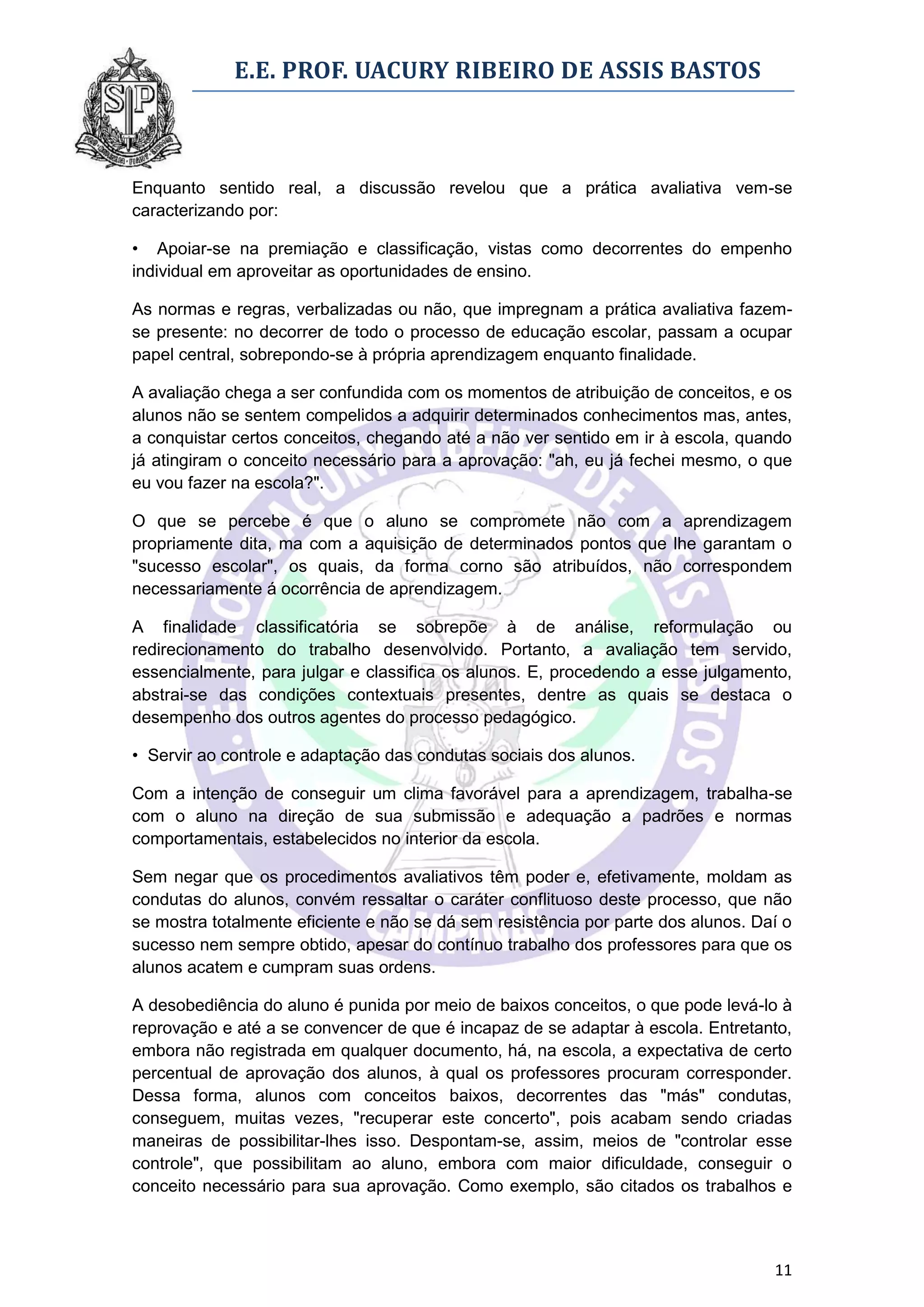E.E. PROF. UACURY RIBEIRO DE ASSIS BASTOS



Enquanto sentido real, a discussão revelou que a prática avaliativa vem-se
caracterizando por:

• Apoiar-se na premiação e classificação, vistas como decorrentes do empenho
individual em aproveitar as oportunidades de ensino.

As normas e regras, verbalizadas ou não, que impregnam a prática avaliativa fazem-
se presente: no decorrer de todo o processo de educação escolar, passam a ocupar
papel central, sobrepondo-se à própria aprendizagem enquanto finalidade.

A avaliação chega a ser confundida com os momentos de atribuição de conceitos, e os
alunos não se sentem compelidos a adquirir determinados conhecimentos mas, antes,
a conquistar certos conceitos, chegando até a não ver sentido em ir à escola, quando
já atingiram o conceito necessário para a aprovação: "ah, eu já fechei mesmo, o que
eu vou fazer na escola?".

O que se percebe é que o aluno se compromete não com a aprendizagem
propriamente dita, ma com a aquisição de determinados pontos que lhe garantam o
"sucesso escolar", os quais, da forma corno são atribuídos, não correspondem
necessariamente á ocorrência de aprendizagem.

A finalidade classificatória se sobrepõe à de análise, reformulação ou
redirecionamento do trabalho desenvolvido. Portanto, a avaliação tem servido,
essencialmente, para julgar e classifica os alunos. E, procedendo a esse julgamento,
abstrai-se das condições contextuais presentes, dentre as quais se destaca o
desempenho dos outros agentes do processo pedagógico.

• Servir ao controle e adaptação das condutas sociais dos alunos.

Com a intenção de conseguir um clima favorável para a aprendizagem, trabalha-se
com o aluno na direção de sua submissão e adequação a padrões e normas
comportamentais, estabelecidos no interior da escola.

Sem negar que os procedimentos avaliativos têm poder e, efetivamente, moldam as
condutas do alunos, convém ressaltar o caráter conflituoso deste processo, que não
se mostra totalmente eficiente e não se dá sem resistência por parte dos alunos. Daí o
sucesso nem sempre obtido, apesar do contínuo trabalho dos professores para que os
alunos acatem e cumpram suas ordens.

A desobediência do aluno é punida por meio de baixos conceitos, o que pode levá-lo à
reprovação e até a se convencer de que é incapaz de se adaptar à escola. Entretanto,
embora não registrada em qualquer documento, há, na escola, a expectativa de certo
percentual de aprovação dos alunos, à qual os professores procuram corresponder.
Dessa forma, alunos com conceitos baixos, decorrentes das "más" condutas,
conseguem, muitas vezes, "recuperar este concerto", pois acabam sendo criadas
maneiras de possibilitar-lhes isso. Despontam-se, assim, meios de "controlar esse
controle", que possibilitam ao aluno, embora com maior dificuldade, conseguir o
conceito necessário para sua aprovação. Como exemplo, são citados os trabalhos e



                                                                                   11
 