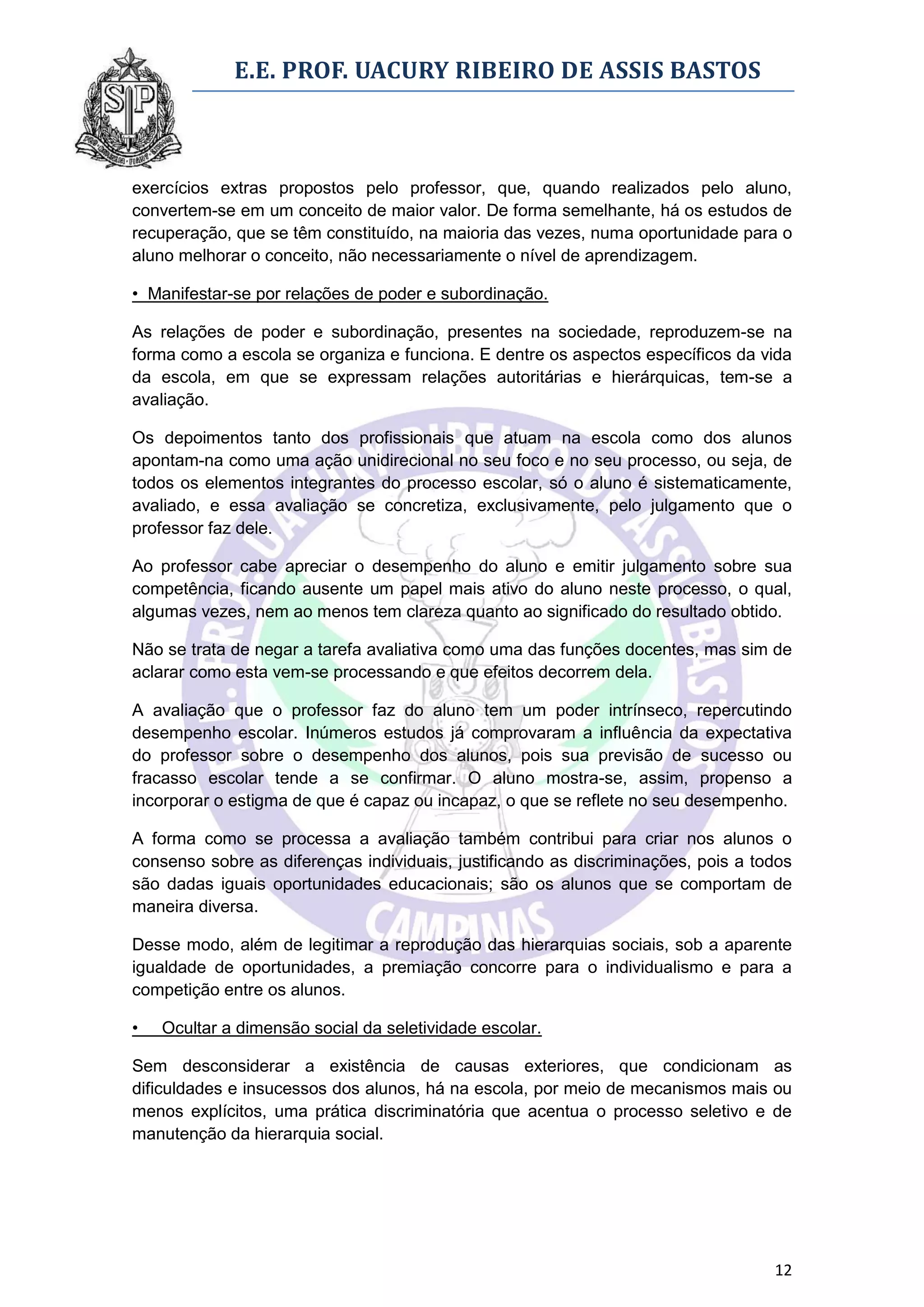 E.E. PROF. UACURY RIBEIRO DE ASSIS BASTOS



exercícios extras propostos pelo professor, que, quando realizados pelo aluno,
convertem-se em um conceito de maior valor. De forma semelhante, há os estudos de
recuperação, que se têm constituído, na maioria das vezes, numa oportunidade para o
aluno melhorar o conceito, não necessariamente o nível de aprendizagem.

• Manifestar-se por relações de poder e subordinação.

As relações de poder e subordinação, presentes na sociedade, reproduzem-se na
forma como a escola se organiza e funciona. E dentre os aspectos específicos da vida
da escola, em que se expressam relações autoritárias e hierárquicas, tem-se a
avaliação.

Os depoimentos tanto dos profissionais que atuam na escola como dos alunos
apontam-na como uma ação unidirecional no seu foco e no seu processo, ou seja, de
todos os elementos integrantes do processo escolar, só o aluno é sistematicamente,
avaliado, e essa avaliação se concretiza, exclusivamente, pelo julgamento que o
professor faz dele.

Ao professor cabe apreciar o desempenho do aluno e emitir julgamento sobre sua
competência, ficando ausente um papel mais ativo do aluno neste processo, o qual,
algumas vezes, nem ao menos tem clareza quanto ao significado do resultado obtido.

Não se trata de negar a tarefa avaliativa como uma das funções docentes, mas sim de
aclarar como esta vem-se processando e que efeitos decorrem dela.

A avaliação que o professor faz do aluno tem um poder intrínseco, repercutindo
desempenho escolar. Inúmeros estudos já comprovaram a influência da expectativa
do professor sobre o desempenho dos alunos, pois sua previsão de sucesso ou
fracasso escolar tende a se confirmar. O aluno mostra-se, assim, propenso a
incorporar o estigma de que é capaz ou incapaz, o que se reflete no seu desempenho.

A forma como se processa a avaliação também contribui para criar nos alunos o
consenso sobre as diferenças individuais, justificando as discriminações, pois a todos
são dadas iguais oportunidades educacionais; são os alunos que se comportam de
maneira diversa.

Desse modo, além de legitimar a reprodução das hierarquias sociais, sob a aparente
igualdade de oportunidades, a premiação concorre para o individualismo e para a
competição entre os alunos.

•   Ocultar a dimensão social da seletividade escolar.

Sem desconsiderar a existência de causas exteriores, que condicionam as
dificuldades e insucessos dos alunos, há na escola, por meio de mecanismos mais ou
menos explícitos, uma prática discriminatória que acentua o processo seletivo e de
manutenção da hierarquia social.




                                                                                   12
 