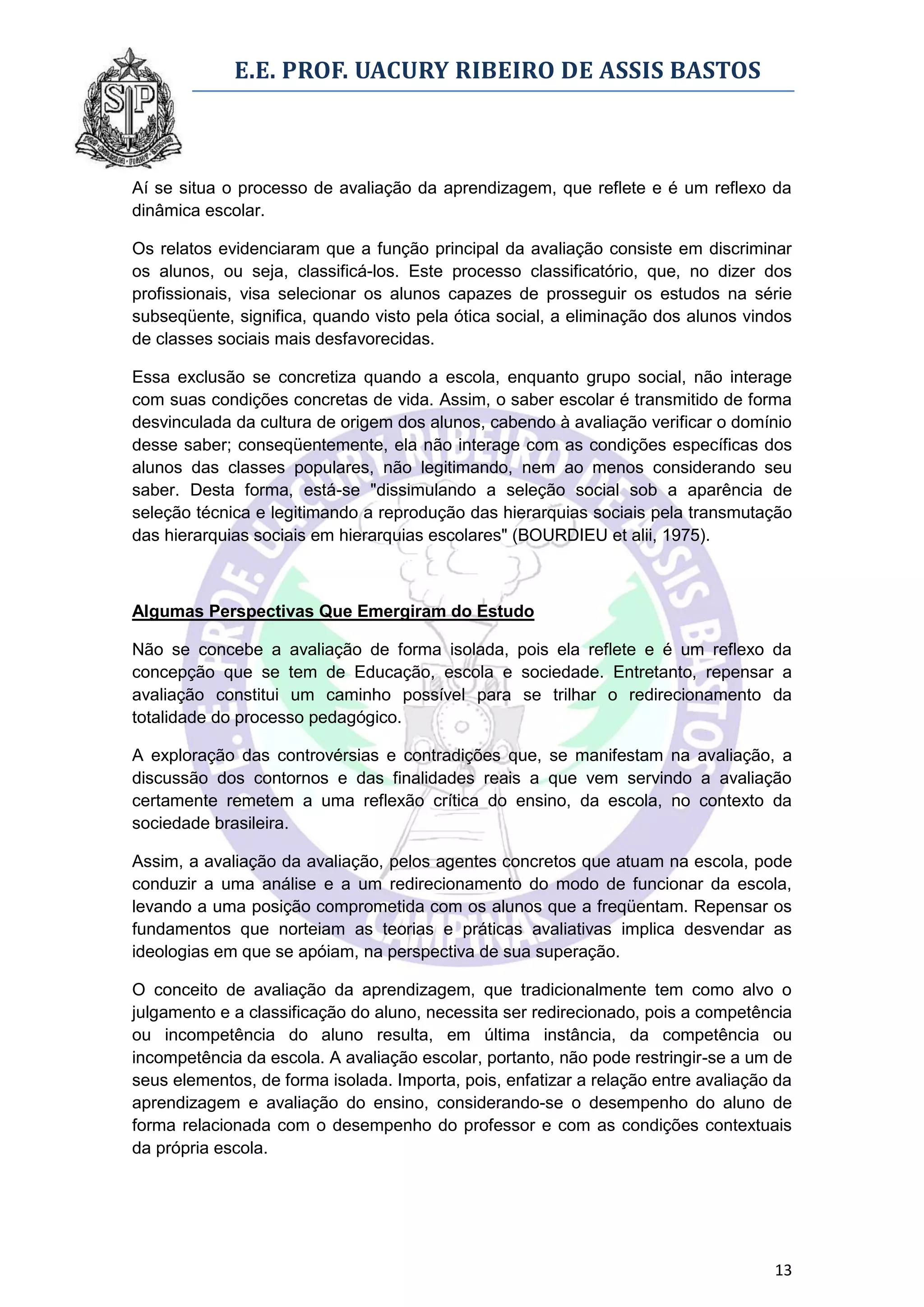 E.E. PROF. UACURY RIBEIRO DE ASSIS BASTOS



Aí se situa o processo de avaliação da aprendizagem, que reflete e é um reflexo da
dinâmica escolar.

Os relatos evidenciaram que a função principal da avaliação consiste em discriminar
os alunos, ou seja, classificá-los. Este processo classificatório, que, no dizer dos
profissionais, visa selecionar os alunos capazes de prosseguir os estudos na série
subseqüente, significa, quando visto pela ótica social, a eliminação dos alunos vindos
de classes sociais mais desfavorecidas.

Essa exclusão se concretiza quando a escola, enquanto grupo social, não interage
com suas condições concretas de vida. Assim, o saber escolar é transmitido de forma
desvinculada da cultura de origem dos alunos, cabendo à avaliação verificar o domínio
desse saber; conseqüentemente, ela não interage com as condições específicas dos
alunos das classes populares, não legitimando, nem ao menos considerando seu
saber. Desta forma, está-se "dissimulando a seleção social sob a aparência de
seleção técnica e legitimando a reprodução das hierarquias sociais pela transmutação
das hierarquias sociais em hierarquias escolares" (BOURDIEU et alii, 1975).



Algumas Perspectivas Que Emergiram do Estudo

Não se concebe a avaliação de forma isolada, pois ela reflete e é um reflexo da
concepção que se tem de Educação, escola e sociedade. Entretanto, repensar a
avaliação constitui um caminho possível para se trilhar o redirecionamento da
totalidade do processo pedagógico.

A exploração das controvérsias e contradições que, se manifestam na avaliação, a
discussão dos contornos e das finalidades reais a que vem servindo a avaliação
certamente remetem a uma reflexão crítica do ensino, da escola, no contexto da
sociedade brasileira.

Assim, a avaliação da avaliação, pelos agentes concretos que atuam na escola, pode
conduzir a uma análise e a um redirecionamento do modo de funcionar da escola,
levando a uma posição comprometida com os alunos que a freqüentam. Repensar os
fundamentos que norteiam as teorias e práticas avaliativas implica desvendar as
ideologias em que se apóiam, na perspectiva de sua superação.

O conceito de avaliação da aprendizagem, que tradicionalmente tem como alvo o
julgamento e a classificação do aluno, necessita ser redirecionado, pois a competência
ou incompetência do aluno resulta, em última instância, da competência ou
incompetência da escola. A avaliação escolar, portanto, não pode restringir-se a um de
seus elementos, de forma isolada. Importa, pois, enfatizar a relação entre avaliação da
aprendizagem e avaliação do ensino, considerando-se o desempenho do aluno de
forma relacionada com o desempenho do professor e com as condições contextuais
da própria escola.




                                                                                    13
 