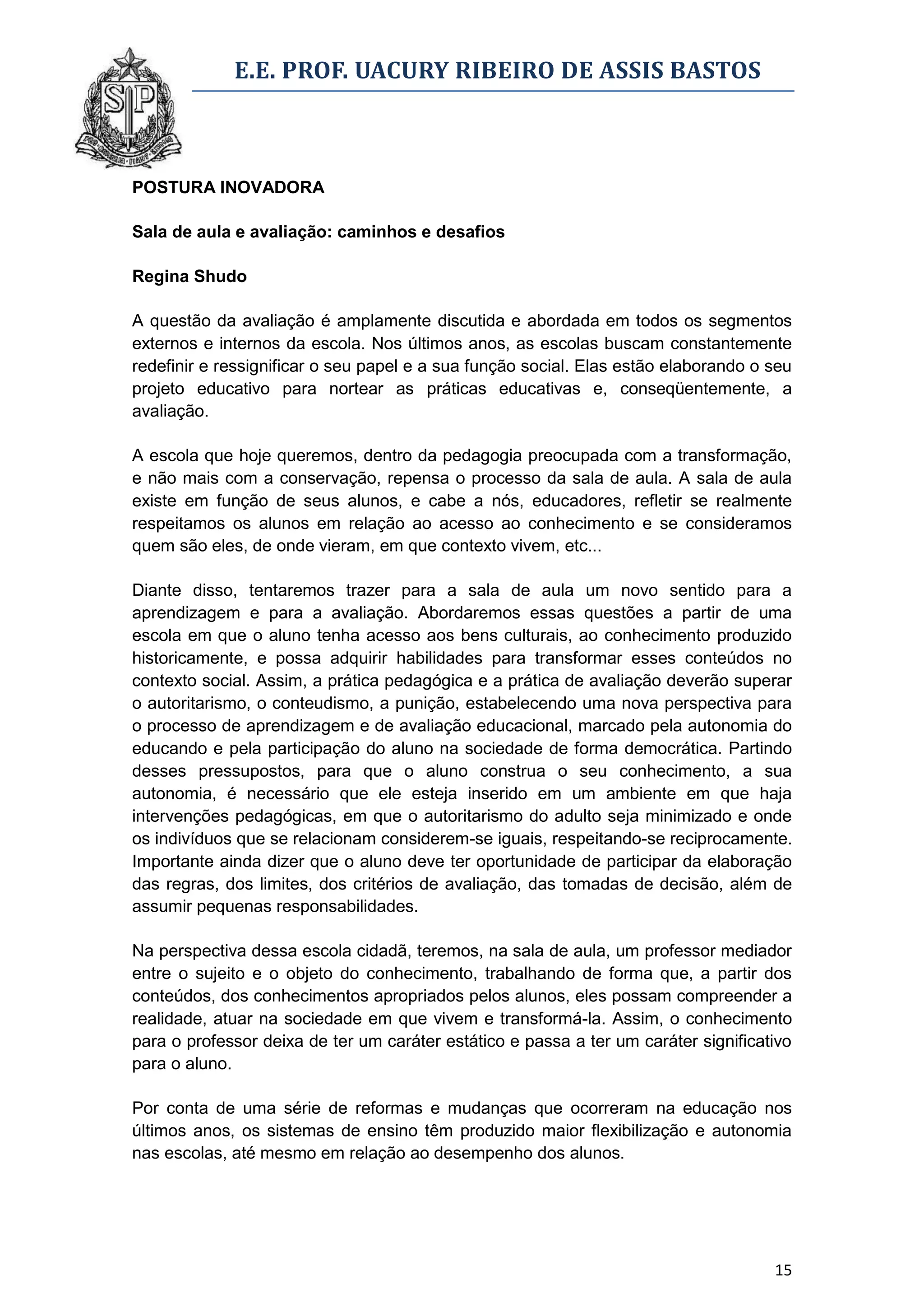E.E. PROF. UACURY RIBEIRO DE ASSIS BASTOS



POSTURA INOVADORA

Sala de aula e avaliação: caminhos e desafios

Regina Shudo

A questão da avaliação é amplamente discutida e abordada em todos os segmentos
externos e internos da escola. Nos últimos anos, as escolas buscam constantemente
redefinir e ressignificar o seu papel e a sua função social. Elas estão elaborando o seu
projeto educativo para nortear as práticas educativas e, conseqüentemente, a
avaliação.

A escola que hoje queremos, dentro da pedagogia preocupada com a transformação,
e não mais com a conservação, repensa o processo da sala de aula. A sala de aula
existe em função de seus alunos, e cabe a nós, educadores, refletir se realmente
respeitamos os alunos em relação ao acesso ao conhecimento e se consideramos
quem são eles, de onde vieram, em que contexto vivem, etc...

Diante disso, tentaremos trazer para a sala de aula um novo sentido para a
aprendizagem e para a avaliação. Abordaremos essas questões a partir de uma
escola em que o aluno tenha acesso aos bens culturais, ao conhecimento produzido
historicamente, e possa adquirir habilidades para transformar esses conteúdos no
contexto social. Assim, a prática pedagógica e a prática de avaliação deverão superar
o autoritarismo, o conteudismo, a punição, estabelecendo uma nova perspectiva para
o processo de aprendizagem e de avaliação educacional, marcado pela autonomia do
educando e pela participação do aluno na sociedade de forma democrática. Partindo
desses pressupostos, para que o aluno construa o seu conhecimento, a sua
autonomia, é necessário que ele esteja inserido em um ambiente em que haja
intervenções pedagógicas, em que o autoritarismo do adulto seja minimizado e onde
os indivíduos que se relacionam considerem-se iguais, respeitando-se reciprocamente.
Importante ainda dizer que o aluno deve ter oportunidade de participar da elaboração
das regras, dos limites, dos critérios de avaliação, das tomadas de decisão, além de
assumir pequenas responsabilidades.

Na perspectiva dessa escola cidadã, teremos, na sala de aula, um professor mediador
entre o sujeito e o objeto do conhecimento, trabalhando de forma que, a partir dos
conteúdos, dos conhecimentos apropriados pelos alunos, eles possam compreender a
realidade, atuar na sociedade em que vivem e transformá-la. Assim, o conhecimento
para o professor deixa de ter um caráter estático e passa a ter um caráter significativo
para o aluno.

Por conta de uma série de reformas e mudanças que ocorreram na educação nos
últimos anos, os sistemas de ensino têm produzido maior flexibilização e autonomia
nas escolas, até mesmo em relação ao desempenho dos alunos.




                                                                                     15
 