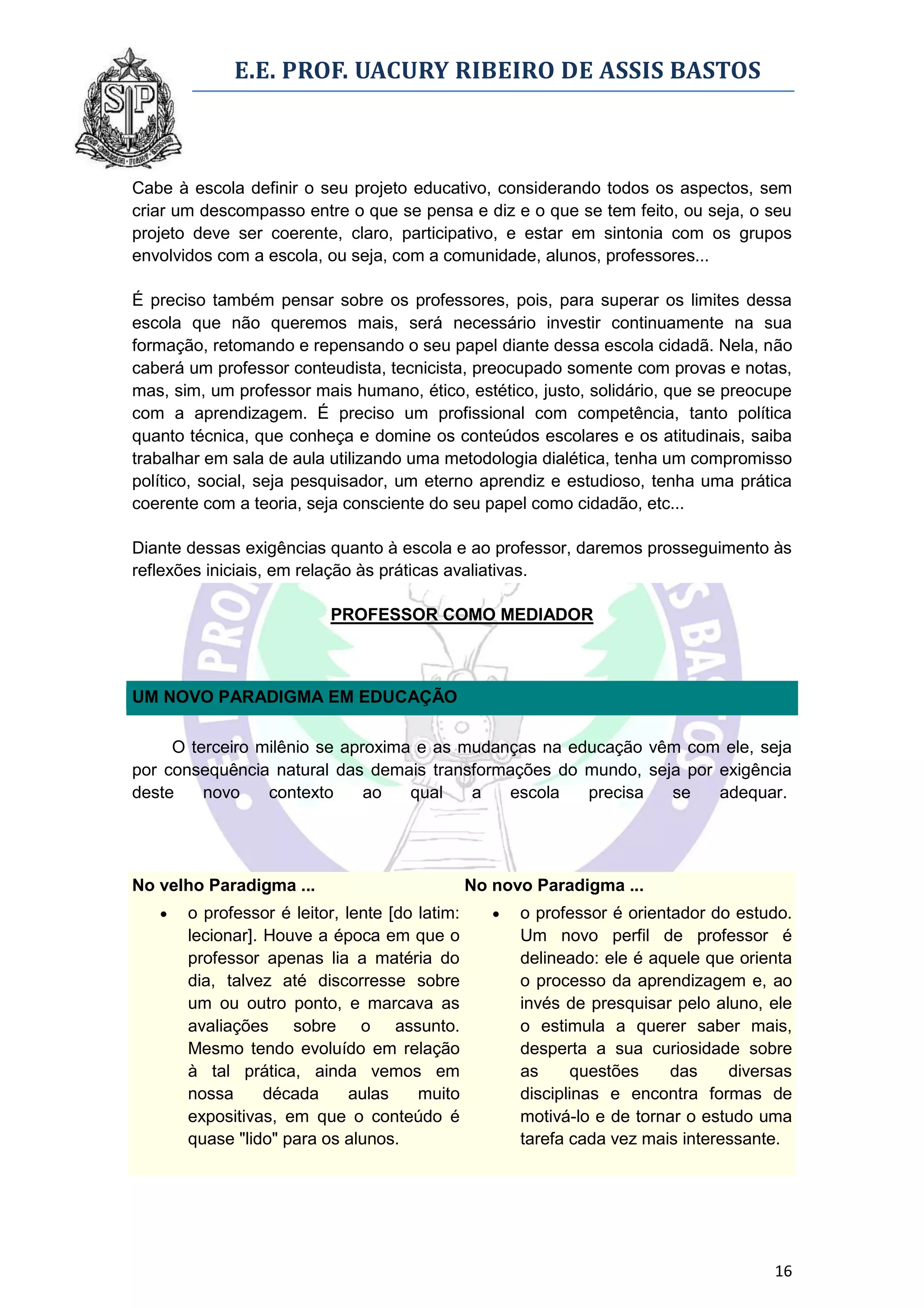 E.E. PROF. UACURY RIBEIRO DE ASSIS BASTOS



Cabe à escola definir o seu projeto educativo, considerando todos os aspectos, sem
criar um descompasso entre o que se pensa e diz e o que se tem feito, ou seja, o seu
projeto deve ser coerente, claro, participativo, e estar em sintonia com os grupos
envolvidos com a escola, ou seja, com a comunidade, alunos, professores...

É preciso também pensar sobre os professores, pois, para superar os limites dessa
escola que não queremos mais, será necessário investir continuamente na sua
formação, retomando e repensando o seu papel diante dessa escola cidadã. Nela, não
caberá um professor conteudista, tecnicista, preocupado somente com provas e notas,
mas, sim, um professor mais humano, ético, estético, justo, solidário, que se preocupe
com a aprendizagem. É preciso um profissional com competência, tanto política
quanto técnica, que conheça e domine os conteúdos escolares e os atitudinais, saiba
trabalhar em sala de aula utilizando uma metodologia dialética, tenha um compromisso
político, social, seja pesquisador, um eterno aprendiz e estudioso, tenha uma prática
coerente com a teoria, seja consciente do seu papel como cidadão, etc...

Diante dessas exigências quanto à escola e ao professor, daremos prosseguimento às
reflexões iniciais, em relação às práticas avaliativas.

                          PROFESSOR COMO MEDIADOR



UM NOVO PARADIGMA EM EDUCAÇÃO

     O terceiro milênio se aproxima e as mudanças na educação vêm com ele, seja
por consequência natural das demais transformações do mundo, seja por exigência
deste    novo    contexto     ao   qual   a   escola   precisa  se    adequar.




No velho Paradigma ...                          No novo Paradigma ...
      o professor é leitor, lente [do latim:         o professor é orientador do estudo.
       lecionar]. Houve a época em que o               Um novo perfil de professor é
       professor apenas lia a matéria do               delineado: ele é aquele que orienta
       dia, talvez até discorresse sobre               o processo da aprendizagem e, ao
       um ou outro ponto, e marcava as                 invés de presquisar pelo aluno, ele
       avaliações sobre o assunto.                     o estimula a querer saber mais,
       Mesmo tendo evoluído em relação                 desperta a sua curiosidade sobre
       à tal prática, ainda vemos em                   as     questões     das    diversas
       nossa      década      aulas    muito           disciplinas e encontra formas de
       expositivas, em que o conteúdo é                motivá-lo e de tornar o estudo uma
       quase "lido" para os alunos.                    tarefa cada vez mais interessante.




                                                                                       16
 