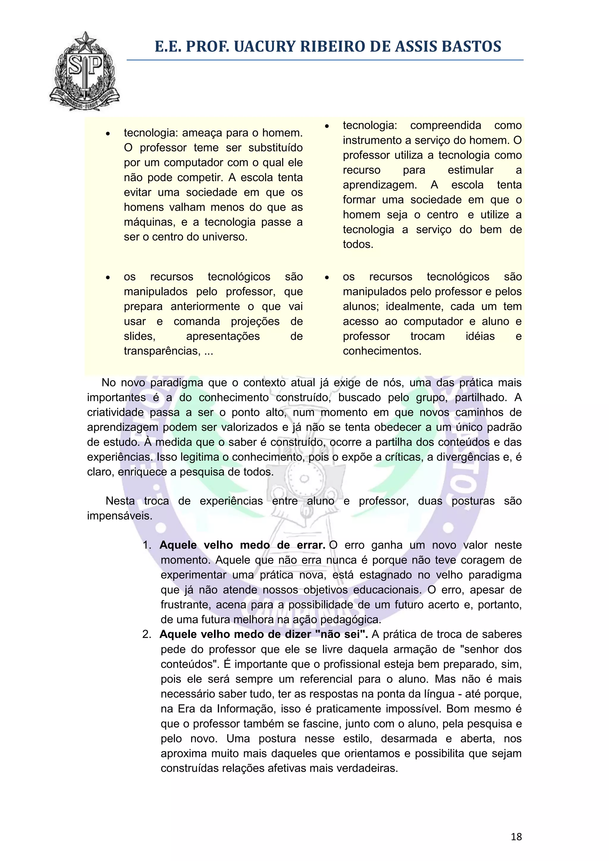 E.E. PROF. UACURY RIBEIRO DE ASSIS BASTOS



                                                   tecnologia: compreendida como
      tecnologia: ameaça para o homem.
                                                    instrumento a serviço do homem. O
       O professor teme ser substituído
                                                    professor utiliza a tecnologia como
       por um computador com o qual ele
                                                    recurso     para      estimular   a
       não pode competir. A escola tenta
                                                    aprendizagem. A escola tenta
       evitar uma sociedade em que os
                                                    formar uma sociedade em que o
       homens valham menos do que as
                                                    homem seja o centro e utilize a
       máquinas, e a tecnologia passe a
                                                    tecnologia a serviço do bem de
       ser o centro do universo.
                                                    todos.

      os recursos tecnológicos são                os recursos tecnológicos são
       manipulados pelo professor, que              manipulados pelo professor e pelos
       prepara anteriormente o que vai              alunos; idealmente, cada um tem
       usar e comanda projeções de                  acesso ao computador e aluno e
       slides,     apresentações    de              professor    trocam    idéias    e
       transparências, ...                          conhecimentos.

   No novo paradigma que o contexto atual já exige de nós, uma das prática mais
importantes é a do conhecimento construído, buscado pelo grupo, partilhado. A
criatividade passa a ser o ponto alto, num momento em que novos caminhos de
aprendizagem podem ser valorizados e já não se tenta obedecer a um único padrão
de estudo. À medida que o saber é construído, ocorre a partilha dos conteúdos e das
experiências. Isso legitima o conhecimento, pois o expõe a críticas, a divergências e, é
claro, enriquece a pesquisa de todos.

   Nesta troca de experiências entre aluno e professor, duas posturas são
impensáveis.

           1. Aquele velho medo de errar. O erro ganha um novo valor neste
              momento. Aquele que não erra nunca é porque não teve coragem de
              experimentar uma prática nova, está estagnado no velho paradigma
              que já não atende nossos objetivos educacionais. O erro, apesar de
              frustrante, acena para a possibilidade de um futuro acerto e, portanto,
              de uma futura melhora na ação pedagógica.
           2. Aquele velho medo de dizer "não sei". A prática de troca de saberes
              pede do professor que ele se livre daquela armação de "senhor dos
              conteúdos". É importante que o profissional esteja bem preparado, sim,
              pois ele será sempre um referencial para o aluno. Mas não é mais
              necessário saber tudo, ter as respostas na ponta da língua - até porque,
              na Era da Informação, isso é praticamente impossível. Bom mesmo é
              que o professor também se fascine, junto com o aluno, pela pesquisa e
              pelo novo. Uma postura nesse estilo, desarmada e aberta, nos
              aproxima muito mais daqueles que orientamos e possibilita que sejam
              construídas relações afetivas mais verdadeiras.




                                                                                     18
 
