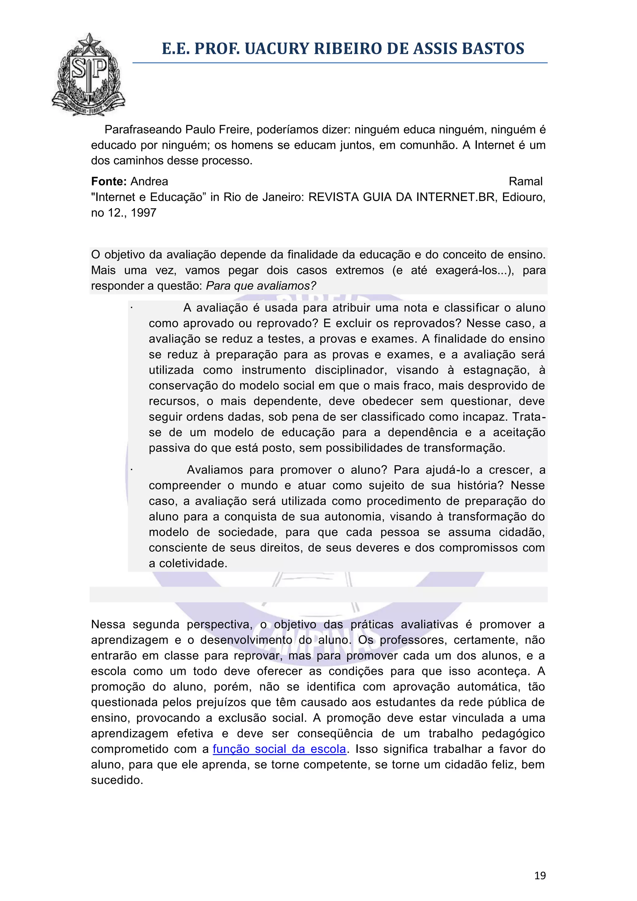 E.E. PROF. UACURY RIBEIRO DE ASSIS BASTOS



  Parafraseando Paulo Freire, poderíamos dizer: ninguém educa ninguém, ninguém é
educado por ninguém; os homens se educam juntos, em comunhão. A Internet é um
dos caminhos desse processo.
Fonte: Andrea                                                          Ramal
"Internet e Educação” in Rio de Janeiro: REVISTA GUIA DA INTERNET.BR, Ediouro,
no 12., 1997


O objetivo da avaliação depende da finalidade da educação e do conceito de ensino.
Mais uma vez, vamos pegar dois casos extremos (e até exagerá-los...), para
responder a questão: Para que avaliamos?
      ·          A avaliação é usada para atribuir uma nota e classificar o aluno
          como aprovado ou reprovado? E excluir os reprovados? Nesse caso, a
          avaliação se reduz a testes, a provas e exames. A finalidade do ensino
          se reduz à preparação para as provas e exames, e a avaliação será
          utilizada como instrumento disciplinador, visando à estagnação, à
          conservação do modelo social em que o mais fraco, mais desprovido de
          recursos, o mais dependente, deve obedecer sem questionar, deve
          seguir ordens dadas, sob pena de ser classificado como incapaz. Trata-
          se de um modelo de educação para a dependência e a aceitação
          passiva do que está posto, sem possibilidades de transformação.
      ·           Avaliamos para promover o aluno? Para ajudá-lo a crescer, a
          compreender o mundo e atuar como sujeito de sua história? Nesse
          caso, a avaliação será utilizada como procedimento de preparação do
          aluno para a conquista de sua autonomia, visando à transformação do
          modelo de sociedade, para que cada pessoa se assuma cidadão,
          consciente de seus direitos, de seus deveres e dos compromissos com
          a coletividade.




Nessa segunda perspectiva, o objetivo das práticas avaliativas é promover a
aprendizagem e o desenvolvimento do aluno. Os professores, certamente, não
entrarão em classe para reprovar, mas para promover cada um dos alunos, e a
escola como um todo deve oferecer as condições para que isso aconteça. A
promoção do aluno, porém, não se identifica com aprovação automática, tão
questionada pelos prejuízos que têm causado aos estudantes da rede pública de
ensino, provocando a exclusão social. A promoção deve estar vinculada a uma
aprendizagem efetiva e deve ser conseqüência de um trabalho pedagógico
comprometido com a função social da escola. Isso significa trabalhar a favor do
aluno, para que ele aprenda, se torne competente, se torne um cidadão feliz, bem
sucedido.




                                                                               19
 