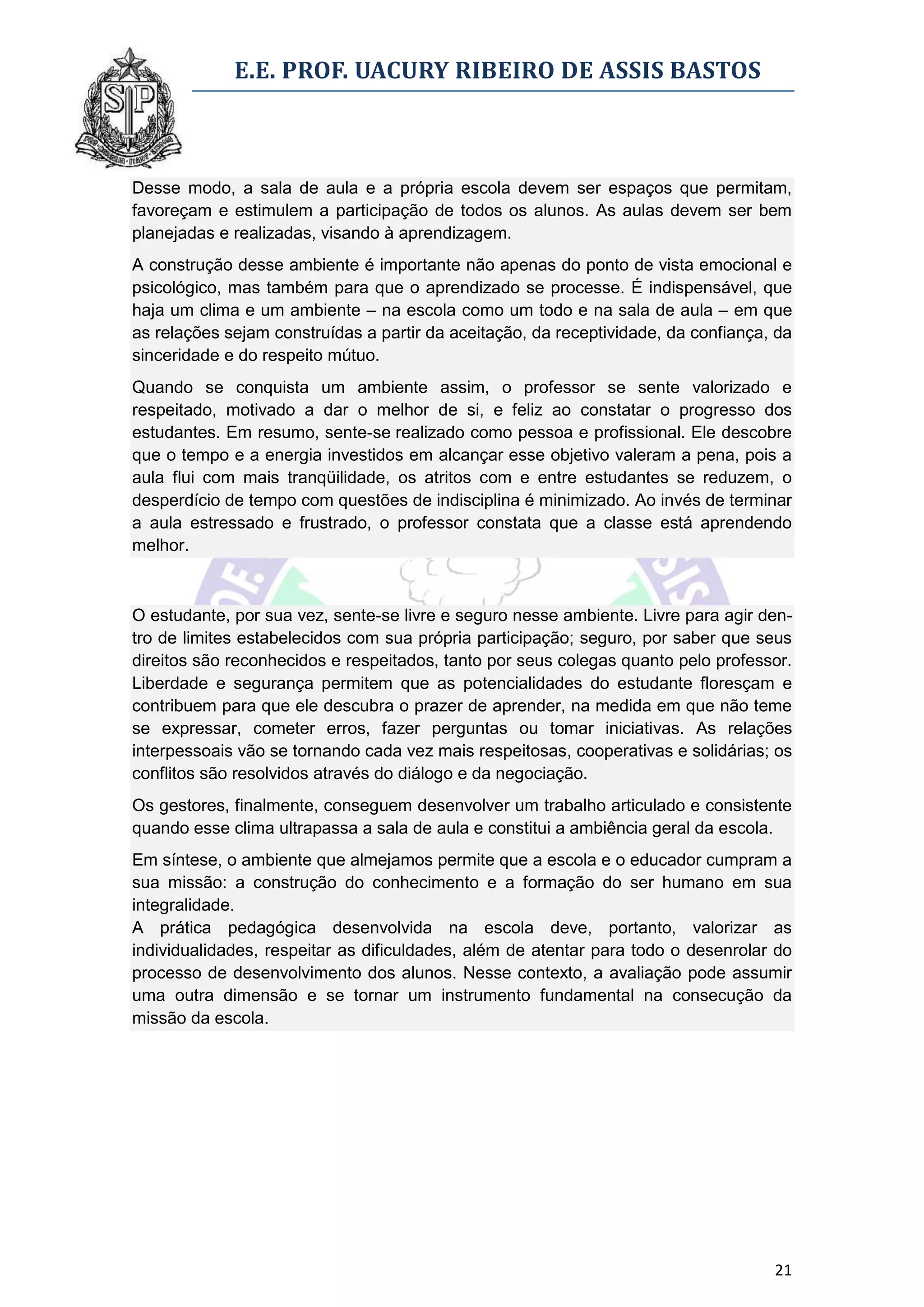 E.E. PROF. UACURY RIBEIRO DE ASSIS BASTOS



Desse modo, a sala de aula e a própria escola devem ser espaços que permitam,
favoreçam e estimulem a participação de todos os alunos. As aulas devem ser bem
planejadas e realizadas, visando à aprendizagem.
A construção desse ambiente é importante não apenas do ponto de vista emocional e
psicológico, mas também para que o aprendizado se processe. É indispensável, que
haja um clima e um ambiente – na escola como um todo e na sala de aula – em que
as relações sejam construídas a partir da aceitação, da receptividade, da confiança, da
sinceridade e do respeito mútuo.
Quando se conquista um ambiente assim, o professor se sente valorizado e
respeitado, motivado a dar o melhor de si, e feliz ao constatar o progresso dos
estudantes. Em resumo, sente-se realizado como pessoa e profissional. Ele descobre
que o tempo e a energia investidos em alcançar esse objetivo valeram a pena, pois a
aula flui com mais tranqüilidade, os atritos com e entre estudantes se reduzem, o
desperdício de tempo com questões de indisciplina é minimizado. Ao invés de terminar
a aula estressado e frustrado, o professor constata que a classe está aprendendo
melhor.



O estudante, por sua vez, sente-se livre e seguro nesse ambiente. Livre para agir den-
tro de limites estabelecidos com sua própria participação; seguro, por saber que seus
direitos são reconhecidos e respeitados, tanto por seus colegas quanto pelo professor.
Liberdade e segurança permitem que as potencialidades do estudante floresçam e
contribuem para que ele descubra o prazer de aprender, na medida em que não teme
se expressar, cometer erros, fazer perguntas ou tomar iniciativas. As relações
interpessoais vão se tornando cada vez mais respeitosas, cooperativas e solidárias; os
conflitos são resolvidos através do diálogo e da negociação.
Os gestores, finalmente, conseguem desenvolver um trabalho articulado e consistente
quando esse clima ultrapassa a sala de aula e constitui a ambiência geral da escola.
Em síntese, o ambiente que almejamos permite que a escola e o educador cumpram a
sua missão: a construção do conhecimento e a formação do ser humano em sua
integralidade.
A prática pedagógica desenvolvida na escola deve, portanto, valorizar as
individualidades, respeitar as dificuldades, além de atentar para todo o desenrolar do
processo de desenvolvimento dos alunos. Nesse contexto, a avaliação pode assumir
uma outra dimensão e se tornar um instrumento fundamental na consecução da
missão da escola.




                                                                                    21
 