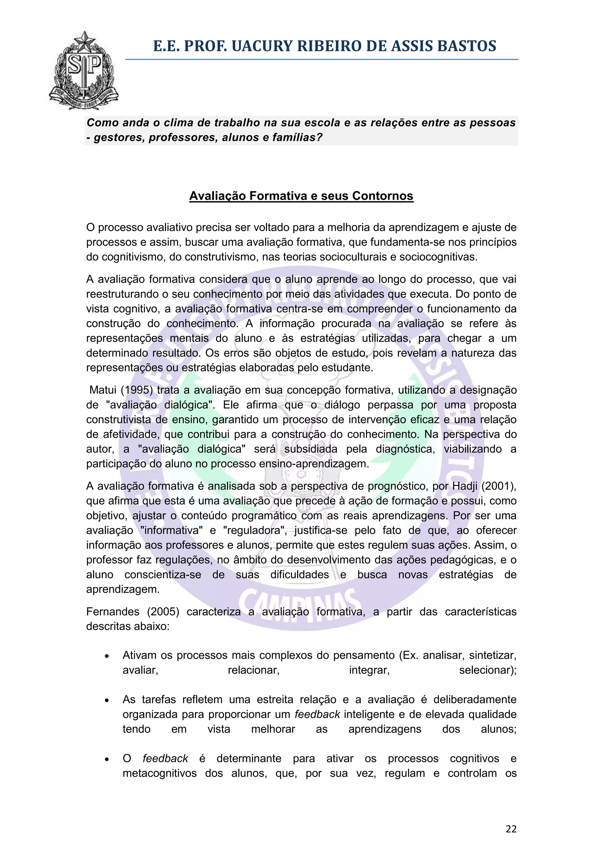 E.E. PROF. UACURY RIBEIRO DE ASSIS BASTOS



Como anda o clima de trabalho na sua escola e as relações entre as pessoas
- gestores, professores, alunos e famílias?




                    Avaliação Formativa e seus Contornos

O processo avaliativo precisa ser voltado para a melhoria da aprendizagem e ajuste de
processos e assim, buscar uma avaliação formativa, que fundamenta-se nos princípios
do cognitivismo, do construtivismo, nas teorias socioculturais e sociocognitivas.
A avaliação formativa considera que o aluno aprende ao longo do processo, que vai
reestruturando o seu conhecimento por meio das atividades que executa. Do ponto de
vista cognitivo, a avaliação formativa centra-se em compreender o funcionamento da
construção do conhecimento. A informação procurada na avaliação se refere às
representações mentais do aluno e às estratégias utilizadas, para chegar a um
determinado resultado. Os erros são objetos de estudo, pois revelam a natureza das
representações ou estratégias elaboradas pelo estudante.

 Matui (1995) trata a avaliação em sua concepção formativa, utilizando a designação
de "avaliação dialógica". Ele afirma que o diálogo perpassa por uma proposta
construtivista de ensino, garantido um processo de intervenção eficaz e uma relação
de afetividade, que contribui para a construção do conhecimento. Na perspectiva do
autor, a "avaliação dialógica" será subsidiada pela diagnóstica, viabilizando a
participação do aluno no processo ensino-aprendizagem.
A avaliação formativa é analisada sob a perspectiva de prognóstico, por Hadji (2001),
que afirma que esta é uma avaliação que precede à ação de formação e possui, como
objetivo, ajustar o conteúdo programático com as reais aprendizagens. Por ser uma
avaliação "informativa" e "reguladora", justifica-se pelo fato de que, ao oferecer
informação aos professores e alunos, permite que estes regulem suas ações. Assim, o
professor faz regulações, no âmbito do desenvolvimento das ações pedagógicas, e o
aluno conscientiza-se de suas dificuldades e busca novas estratégias de
aprendizagem.

Fernandes (2005) caracteriza a avaliação formativa, a partir das características
descritas abaixo:

      Ativam os processos mais complexos do pensamento (Ex. analisar, sintetizar,
       avaliar,           relacionar,           integrar,           selecionar);

      As tarefas refletem uma estreita relação e a avaliação é deliberadamente
       organizada para proporcionar um feedback inteligente e de elevada qualidade
       tendo    em      vista  melhorar     as   aprendizagens      dos    alunos;

      O feedback é determinante para ativar os processos cognitivos e
       metacognitivos dos alunos, que, por sua vez, regulam e controlam os



                                                                                  22
 
