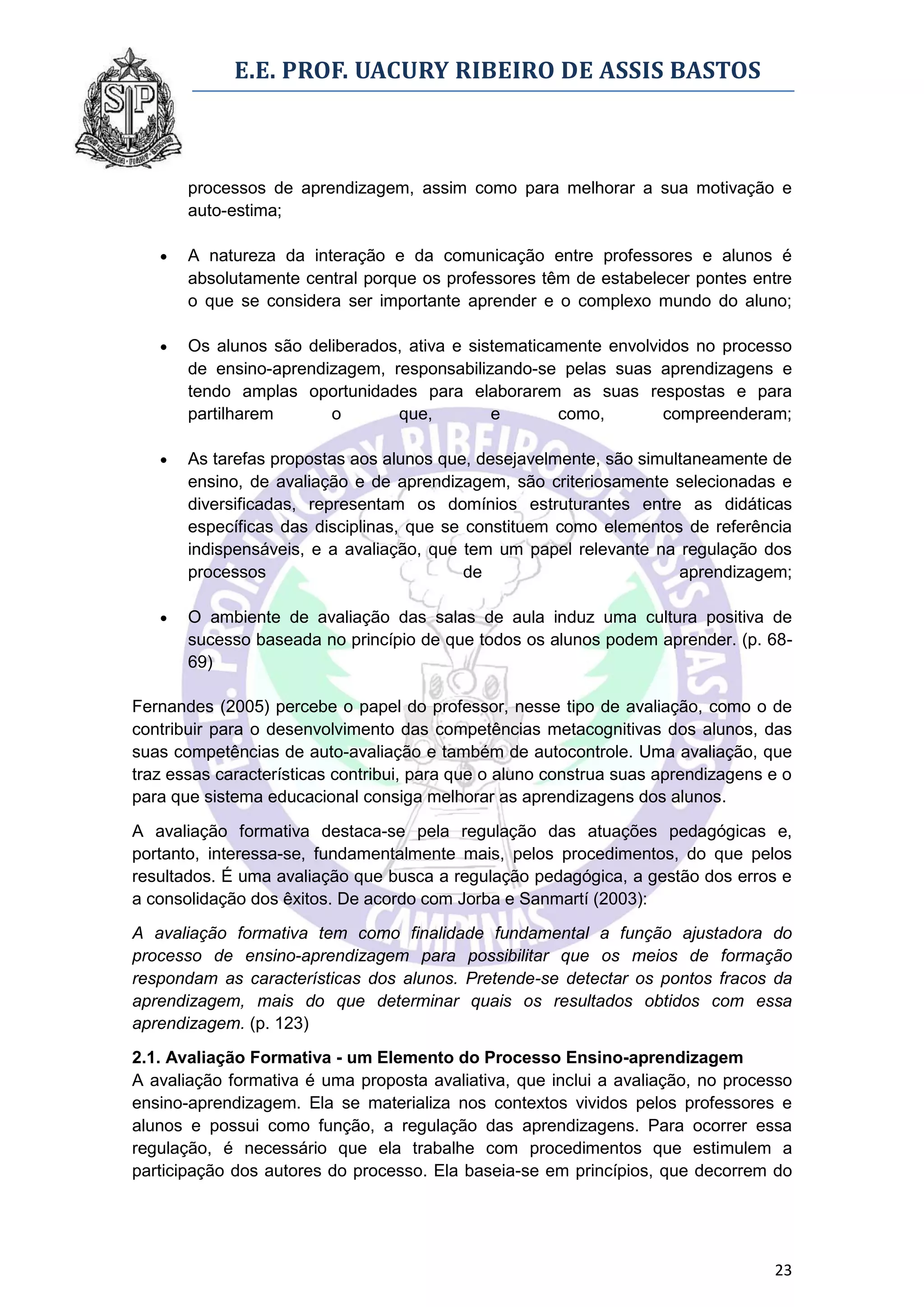 E.E. PROF. UACURY RIBEIRO DE ASSIS BASTOS



       processos de aprendizagem, assim como para melhorar a sua motivação e
       auto-estima;

      A natureza da interação e da comunicação entre professores e alunos é
       absolutamente central porque os professores têm de estabelecer pontes entre
       o que se considera ser importante aprender e o complexo mundo do aluno;

      Os alunos são deliberados, ativa e sistematicamente envolvidos no processo
       de ensino-aprendizagem, responsabilizando-se pelas suas aprendizagens e
       tendo amplas oportunidades para elaborarem as suas respostas e para
       partilharem      o       que,         e       como,        compreenderam;

      As tarefas propostas aos alunos que, desejavelmente, são simultaneamente de
       ensino, de avaliação e de aprendizagem, são criteriosamente selecionadas e
       diversificadas, representam os domínios estruturantes entre as didáticas
       específicas das disciplinas, que se constituem como elementos de referência
       indispensáveis, e a avaliação, que tem um papel relevante na regulação dos
       processos                           de                        aprendizagem;

      O ambiente de avaliação das salas de aula induz uma cultura positiva de
       sucesso baseada no princípio de que todos os alunos podem aprender. (p. 68-
       69)

Fernandes (2005) percebe o papel do professor, nesse tipo de avaliação, como o de
contribuir para o desenvolvimento das competências metacognitivas dos alunos, das
suas competências de auto-avaliação e também de autocontrole. Uma avaliação, que
traz essas características contribui, para que o aluno construa suas aprendizagens e o
para que sistema educacional consiga melhorar as aprendizagens dos alunos.

A avaliação formativa destaca-se pela regulação das atuações pedagógicas e,
portanto, interessa-se, fundamentalmente mais, pelos procedimentos, do que pelos
resultados. É uma avaliação que busca a regulação pedagógica, a gestão dos erros e
a consolidação dos êxitos. De acordo com Jorba e Sanmartí (2003):

A avaliação formativa tem como finalidade fundamental a função ajustadora do
processo de ensino-aprendizagem para possibilitar que os meios de formação
respondam as características dos alunos. Pretende-se detectar os pontos fracos da
aprendizagem, mais do que determinar quais os resultados obtidos com essa
aprendizagem. (p. 123)
2.1. Avaliação Formativa - um Elemento do Processo Ensino-aprendizagem
A avaliação formativa é uma proposta avaliativa, que inclui a avaliação, no processo
ensino-aprendizagem. Ela se materializa nos contextos vividos pelos professores e
alunos e possui como função, a regulação das aprendizagens. Para ocorrer essa
regulação, é necessário que ela trabalhe com procedimentos que estimulem a
participação dos autores do processo. Ela baseia-se em princípios, que decorrem do




                                                                                   23
 