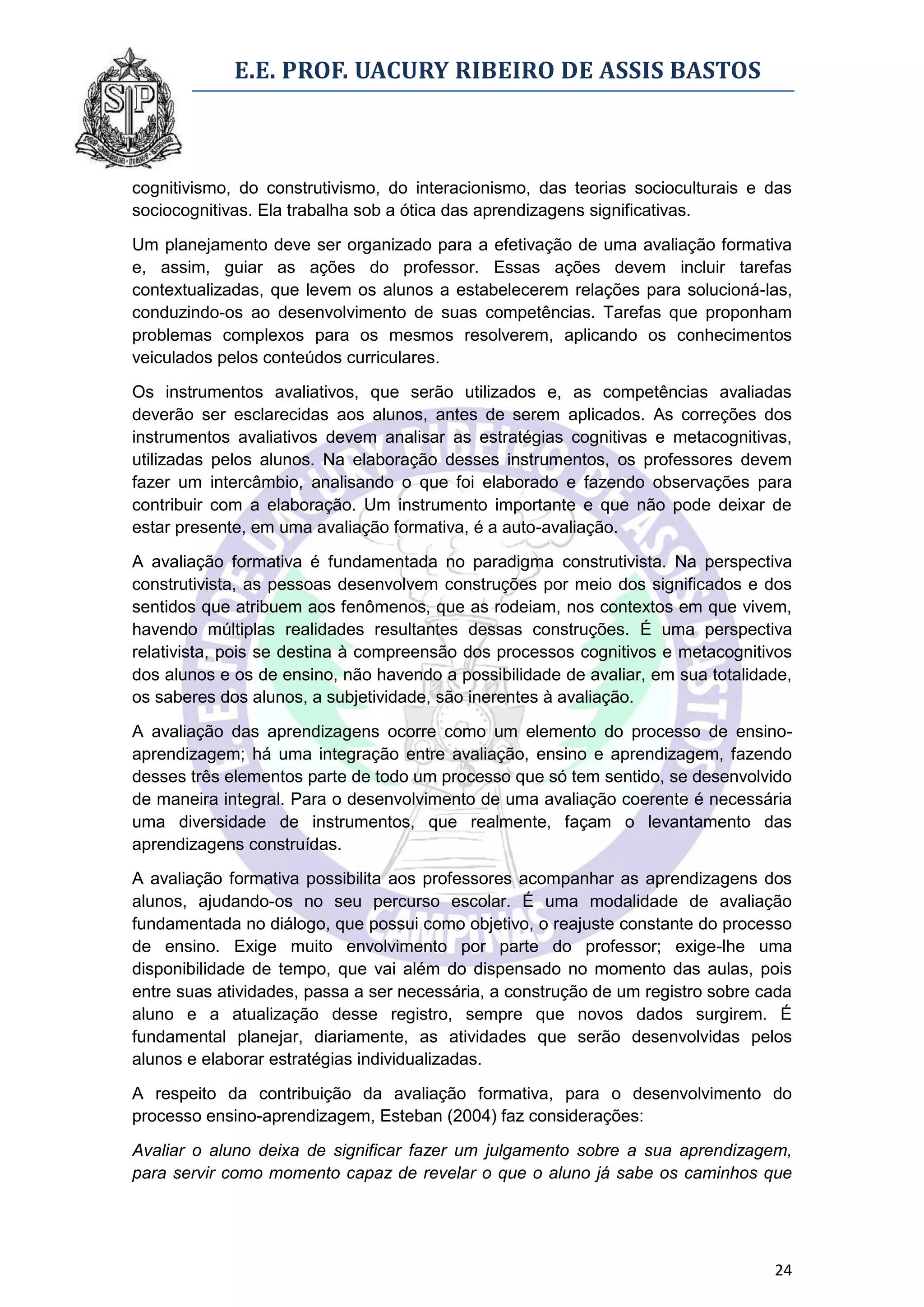 E.E. PROF. UACURY RIBEIRO DE ASSIS BASTOS



cognitivismo, do construtivismo, do interacionismo, das teorias socioculturais e das
sociocognitivas. Ela trabalha sob a ótica das aprendizagens significativas.

Um planejamento deve ser organizado para a efetivação de uma avaliação formativa
e, assim, guiar as ações do professor. Essas ações devem incluir tarefas
contextualizadas, que levem os alunos a estabelecerem relações para solucioná-las,
conduzindo-os ao desenvolvimento de suas competências. Tarefas que proponham
problemas complexos para os mesmos resolverem, aplicando os conhecimentos
veiculados pelos conteúdos curriculares.

Os instrumentos avaliativos, que serão utilizados e, as competências avaliadas
deverão ser esclarecidas aos alunos, antes de serem aplicados. As correções dos
instrumentos avaliativos devem analisar as estratégias cognitivas e metacognitivas,
utilizadas pelos alunos. Na elaboração desses instrumentos, os professores devem
fazer um intercâmbio, analisando o que foi elaborado e fazendo observações para
contribuir com a elaboração. Um instrumento importante e que não pode deixar de
estar presente, em uma avaliação formativa, é a auto-avaliação.

A avaliação formativa é fundamentada no paradigma construtivista. Na perspectiva
construtivista, as pessoas desenvolvem construções por meio dos significados e dos
sentidos que atribuem aos fenômenos, que as rodeiam, nos contextos em que vivem,
havendo múltiplas realidades resultantes dessas construções. É uma perspectiva
relativista, pois se destina à compreensão dos processos cognitivos e metacognitivos
dos alunos e os de ensino, não havendo a possibilidade de avaliar, em sua totalidade,
os saberes dos alunos, a subjetividade, são inerentes à avaliação.

A avaliação das aprendizagens ocorre como um elemento do processo de ensino-
aprendizagem; há uma integração entre avaliação, ensino e aprendizagem, fazendo
desses três elementos parte de todo um processo que só tem sentido, se desenvolvido
de maneira integral. Para o desenvolvimento de uma avaliação coerente é necessária
uma diversidade de instrumentos, que realmente, façam o levantamento das
aprendizagens construídas.

A avaliação formativa possibilita aos professores acompanhar as aprendizagens dos
alunos, ajudando-os no seu percurso escolar. É uma modalidade de avaliação
fundamentada no diálogo, que possui como objetivo, o reajuste constante do processo
de ensino. Exige muito envolvimento por parte do professor; exige-lhe uma
disponibilidade de tempo, que vai além do dispensado no momento das aulas, pois
entre suas atividades, passa a ser necessária, a construção de um registro sobre cada
aluno e a atualização desse registro, sempre que novos dados surgirem. É
fundamental planejar, diariamente, as atividades que serão desenvolvidas pelos
alunos e elaborar estratégias individualizadas.

A respeito da contribuição da avaliação formativa, para o desenvolvimento do
processo ensino-aprendizagem, Esteban (2004) faz considerações:

Avaliar o aluno deixa de significar fazer um julgamento sobre a sua aprendizagem,
para servir como momento capaz de revelar o que o aluno já sabe os caminhos que




                                                                                  24
 