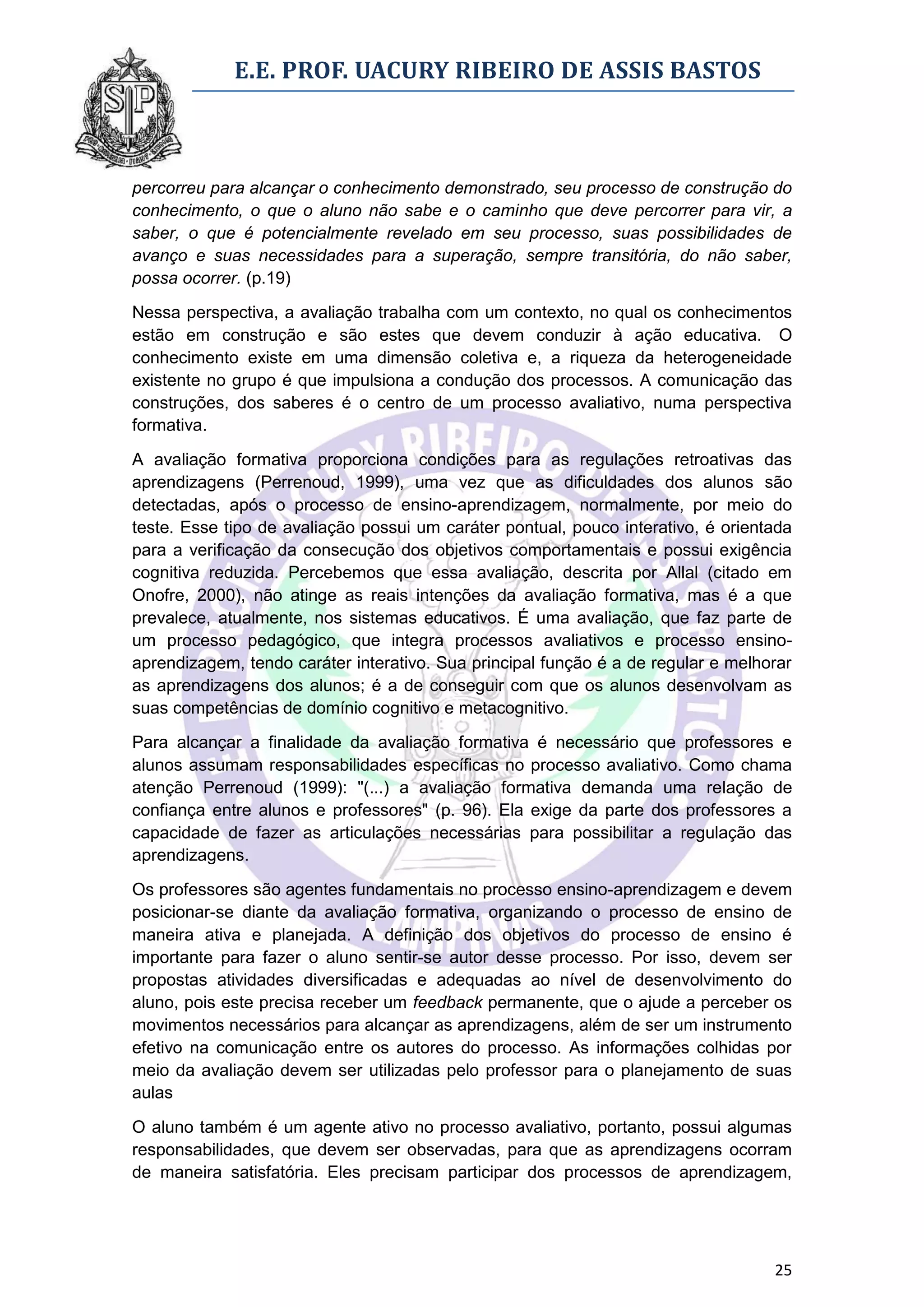 E.E. PROF. UACURY RIBEIRO DE ASSIS BASTOS



percorreu para alcançar o conhecimento demonstrado, seu processo de construção do
conhecimento, o que o aluno não sabe e o caminho que deve percorrer para vir, a
saber, o que é potencialmente revelado em seu processo, suas possibilidades de
avanço e suas necessidades para a superação, sempre transitória, do não saber,
possa ocorrer. (p.19)

Nessa perspectiva, a avaliação trabalha com um contexto, no qual os conhecimentos
estão em construção e são estes que devem conduzir à ação educativa. O
conhecimento existe em uma dimensão coletiva e, a riqueza da heterogeneidade
existente no grupo é que impulsiona a condução dos processos. A comunicação das
construções, dos saberes é o centro de um processo avaliativo, numa perspectiva
formativa.

A avaliação formativa proporciona condições para as regulações retroativas das
aprendizagens (Perrenoud, 1999), uma vez que as dificuldades dos alunos são
detectadas, após o processo de ensino-aprendizagem, normalmente, por meio do
teste. Esse tipo de avaliação possui um caráter pontual, pouco interativo, é orientada
para a verificação da consecução dos objetivos comportamentais e possui exigência
cognitiva reduzida. Percebemos que essa avaliação, descrita por Allal (citado em
Onofre, 2000), não atinge as reais intenções da avaliação formativa, mas é a que
prevalece, atualmente, nos sistemas educativos. É uma avaliação, que faz parte de
um processo pedagógico, que integra processos avaliativos e processo ensino-
aprendizagem, tendo caráter interativo. Sua principal função é a de regular e melhorar
as aprendizagens dos alunos; é a de conseguir com que os alunos desenvolvam as
suas competências de domínio cognitivo e metacognitivo.
Para alcançar a finalidade da avaliação formativa é necessário que professores e
alunos assumam responsabilidades específicas no processo avaliativo. Como chama
atenção Perrenoud (1999): "(...) a avaliação formativa demanda uma relação de
confiança entre alunos e professores" (p. 96). Ela exige da parte dos professores a
capacidade de fazer as articulações necessárias para possibilitar a regulação das
aprendizagens.

Os professores são agentes fundamentais no processo ensino-aprendizagem e devem
posicionar-se diante da avaliação formativa, organizando o processo de ensino de
maneira ativa e planejada. A definição dos objetivos do processo de ensino é
importante para fazer o aluno sentir-se autor desse processo. Por isso, devem ser
propostas atividades diversificadas e adequadas ao nível de desenvolvimento do
aluno, pois este precisa receber um feedback permanente, que o ajude a perceber os
movimentos necessários para alcançar as aprendizagens, além de ser um instrumento
efetivo na comunicação entre os autores do processo. As informações colhidas por
meio da avaliação devem ser utilizadas pelo professor para o planejamento de suas
aulas

O aluno também é um agente ativo no processo avaliativo, portanto, possui algumas
responsabilidades, que devem ser observadas, para que as aprendizagens ocorram
de maneira satisfatória. Eles precisam participar dos processos de aprendizagem,




                                                                                   25
 