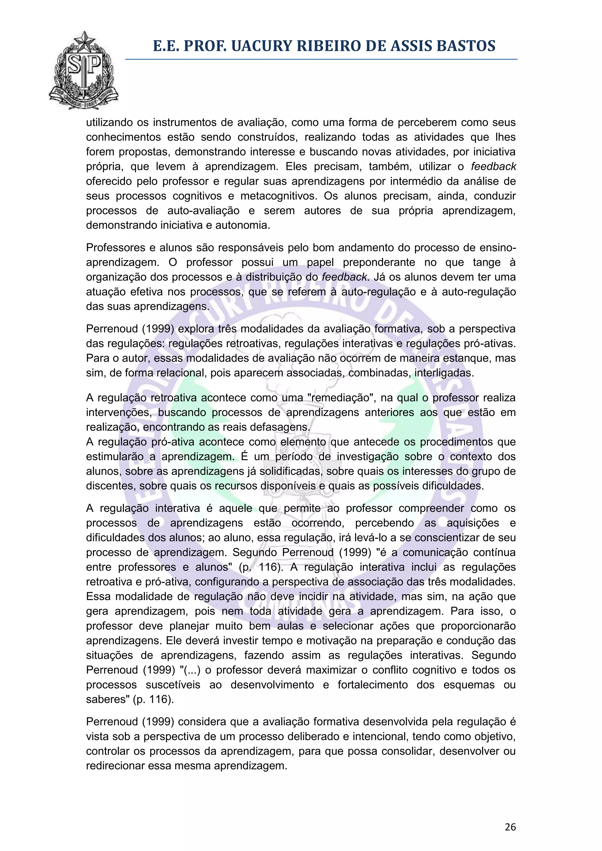 E.E. PROF. UACURY RIBEIRO DE ASSIS BASTOS



utilizando os instrumentos de avaliação, como uma forma de perceberem como seus
conhecimentos estão sendo construídos, realizando todas as atividades que lhes
forem propostas, demonstrando interesse e buscando novas atividades, por iniciativa
própria, que levem à aprendizagem. Eles precisam, também, utilizar o feedback
oferecido pelo professor e regular suas aprendizagens por intermédio da análise de
seus processos cognitivos e metacognitivos. Os alunos precisam, ainda, conduzir
processos de auto-avaliação e serem autores de sua própria aprendizagem,
demonstrando iniciativa e autonomia.

Professores e alunos são responsáveis pelo bom andamento do processo de ensino-
aprendizagem. O professor possui um papel preponderante no que tange à
organização dos processos e à distribuição do feedback. Já os alunos devem ter uma
atuação efetiva nos processos, que se referem à auto-regulação e à auto-regulação
das suas aprendizagens.

Perrenoud (1999) explora três modalidades da avaliação formativa, sob a perspectiva
das regulações: regulações retroativas, regulações interativas e regulações pró-ativas.
Para o autor, essas modalidades de avaliação não ocorrem de maneira estanque, mas
sim, de forma relacional, pois aparecem associadas, combinadas, interligadas.

A regulação retroativa acontece como uma "remediação", na qual o professor realiza
intervenções, buscando processos de aprendizagens anteriores aos que estão em
realização, encontrando as reais defasagens.
A regulação pró-ativa acontece como elemento que antecede os procedimentos que
estimularão a aprendizagem. É um período de investigação sobre o contexto dos
alunos, sobre as aprendizagens já solidificadas, sobre quais os interesses do grupo de
discentes, sobre quais os recursos disponíveis e quais as possíveis dificuldades.

A regulação interativa é aquele que permite ao professor compreender como os
processos de aprendizagens estão ocorrendo, percebendo as aquisições e
dificuldades dos alunos; ao aluno, essa regulação, irá levá-lo a se conscientizar de seu
processo de aprendizagem. Segundo Perrenoud (1999) "é a comunicação contínua
entre professores e alunos" (p. 116). A regulação interativa inclui as regulações
retroativa e pró-ativa, configurando a perspectiva de associação das três modalidades.
Essa modalidade de regulação não deve incidir na atividade, mas sim, na ação que
gera aprendizagem, pois nem toda atividade gera a aprendizagem. Para isso, o
professor deve planejar muito bem aulas e selecionar ações que proporcionarão
aprendizagens. Ele deverá investir tempo e motivação na preparação e condução das
situações de aprendizagens, fazendo assim as regulações interativas. Segundo
Perrenoud (1999) "(...) o professor deverá maximizar o conflito cognitivo e todos os
processos suscetíveis ao desenvolvimento e fortalecimento dos esquemas ou
saberes" (p. 116).
Perrenoud (1999) considera que a avaliação formativa desenvolvida pela regulação é
vista sob a perspectiva de um processo deliberado e intencional, tendo como objetivo,
controlar os processos da aprendizagem, para que possa consolidar, desenvolver ou
redirecionar essa mesma aprendizagem.




                                                                                     26
 