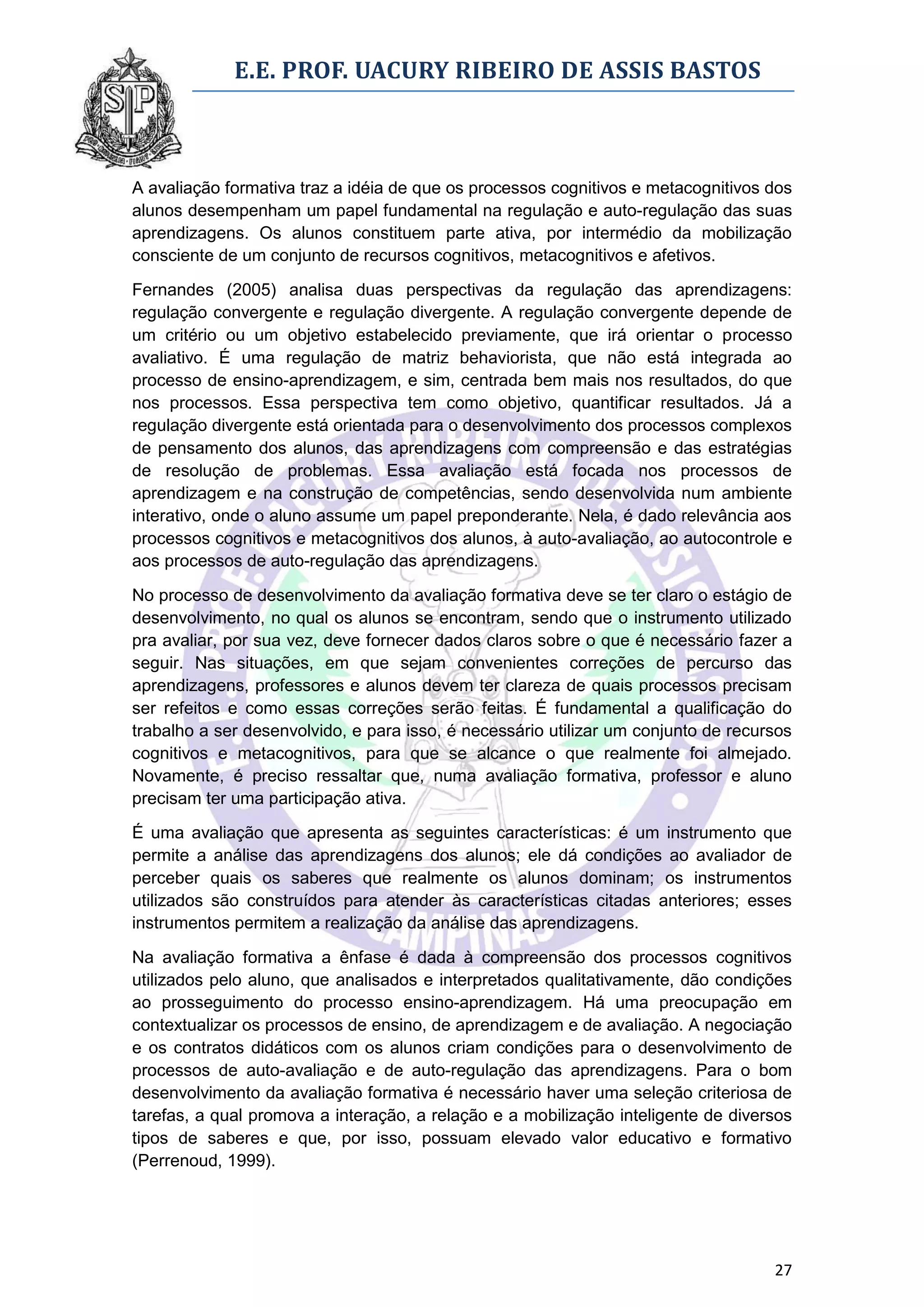 E.E. PROF. UACURY RIBEIRO DE ASSIS BASTOS



A avaliação formativa traz a idéia de que os processos cognitivos e metacognitivos dos
alunos desempenham um papel fundamental na regulação e auto-regulação das suas
aprendizagens. Os alunos constituem parte ativa, por intermédio da mobilização
consciente de um conjunto de recursos cognitivos, metacognitivos e afetivos.

Fernandes (2005) analisa duas perspectivas da regulação das aprendizagens:
regulação convergente e regulação divergente. A regulação convergente depende de
um critério ou um objetivo estabelecido previamente, que irá orientar o processo
avaliativo. É uma regulação de matriz behaviorista, que não está integrada ao
processo de ensino-aprendizagem, e sim, centrada bem mais nos resultados, do que
nos processos. Essa perspectiva tem como objetivo, quantificar resultados. Já a
regulação divergente está orientada para o desenvolvimento dos processos complexos
de pensamento dos alunos, das aprendizagens com compreensão e das estratégias
de resolução de problemas. Essa avaliação está focada nos processos de
aprendizagem e na construção de competências, sendo desenvolvida num ambiente
interativo, onde o aluno assume um papel preponderante. Nela, é dado relevância aos
processos cognitivos e metacognitivos dos alunos, à auto-avaliação, ao autocontrole e
aos processos de auto-regulação das aprendizagens.

No processo de desenvolvimento da avaliação formativa deve se ter claro o estágio de
desenvolvimento, no qual os alunos se encontram, sendo que o instrumento utilizado
pra avaliar, por sua vez, deve fornecer dados claros sobre o que é necessário fazer a
seguir. Nas situações, em que sejam convenientes correções de percurso das
aprendizagens, professores e alunos devem ter clareza de quais processos precisam
ser refeitos e como essas correções serão feitas. É fundamental a qualificação do
trabalho a ser desenvolvido, e para isso, é necessário utilizar um conjunto de recursos
cognitivos e metacognitivos, para que se alcance o que realmente foi almejado.
Novamente, é preciso ressaltar que, numa avaliação formativa, professor e aluno
precisam ter uma participação ativa.

É uma avaliação que apresenta as seguintes características: é um instrumento que
permite a análise das aprendizagens dos alunos; ele dá condições ao avaliador de
perceber quais os saberes que realmente os alunos dominam; os instrumentos
utilizados são construídos para atender às características citadas anteriores; esses
instrumentos permitem a realização da análise das aprendizagens.

Na avaliação formativa a ênfase é dada à compreensão dos processos cognitivos
utilizados pelo aluno, que analisados e interpretados qualitativamente, dão condições
ao prosseguimento do processo ensino-aprendizagem. Há uma preocupação em
contextualizar os processos de ensino, de aprendizagem e de avaliação. A negociação
e os contratos didáticos com os alunos criam condições para o desenvolvimento de
processos de auto-avaliação e de auto-regulação das aprendizagens. Para o bom
desenvolvimento da avaliação formativa é necessário haver uma seleção criteriosa de
tarefas, a qual promova a interação, a relação e a mobilização inteligente de diversos
tipos de saberes e que, por isso, possuam elevado valor educativo e formativo
(Perrenoud, 1999).




                                                                                    27
 
