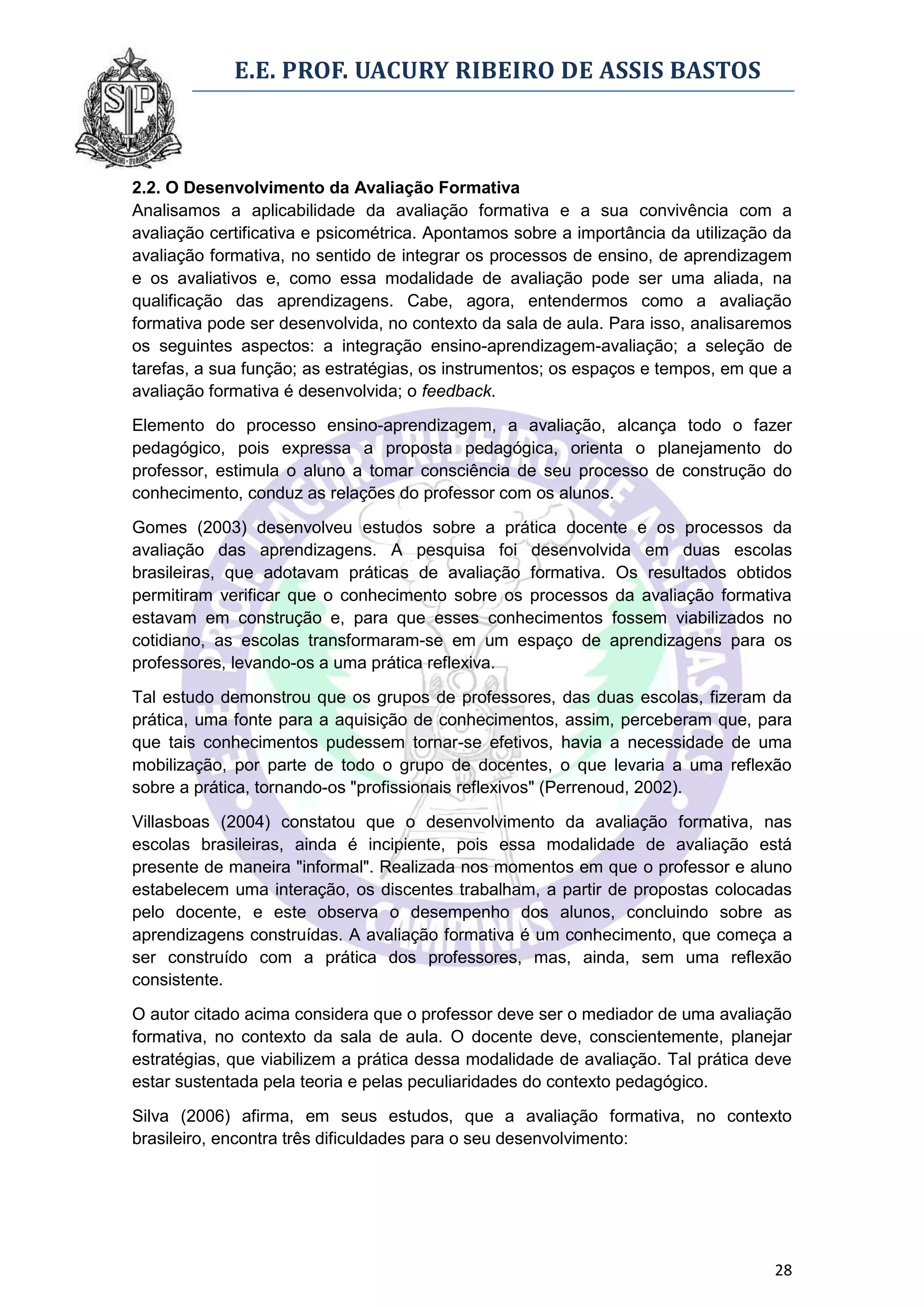E.E. PROF. UACURY RIBEIRO DE ASSIS BASTOS



2.2. O Desenvolvimento da Avaliação Formativa
Analisamos a aplicabilidade da avaliação formativa e a sua convivência com a
avaliação certificativa e psicométrica. Apontamos sobre a importância da utilização da
avaliação formativa, no sentido de integrar os processos de ensino, de aprendizagem
e os avaliativos e, como essa modalidade de avaliação pode ser uma aliada, na
qualificação das aprendizagens. Cabe, agora, entendermos como a avaliação
formativa pode ser desenvolvida, no contexto da sala de aula. Para isso, analisaremos
os seguintes aspectos: a integração ensino-aprendizagem-avaliação; a seleção de
tarefas, a sua função; as estratégias, os instrumentos; os espaços e tempos, em que a
avaliação formativa é desenvolvida; o feedback.

Elemento do processo ensino-aprendizagem, a avaliação, alcança todo o fazer
pedagógico, pois expressa a proposta pedagógica, orienta o planejamento do
professor, estimula o aluno a tomar consciência de seu processo de construção do
conhecimento, conduz as relações do professor com os alunos.

Gomes (2003) desenvolveu estudos sobre a prática docente e os processos da
avaliação das aprendizagens. A pesquisa foi desenvolvida em duas escolas
brasileiras, que adotavam práticas de avaliação formativa. Os resultados obtidos
permitiram verificar que o conhecimento sobre os processos da avaliação formativa
estavam em construção e, para que esses conhecimentos fossem viabilizados no
cotidiano, as escolas transformaram-se em um espaço de aprendizagens para os
professores, levando-os a uma prática reflexiva.

Tal estudo demonstrou que os grupos de professores, das duas escolas, fizeram da
prática, uma fonte para a aquisição de conhecimentos, assim, perceberam que, para
que tais conhecimentos pudessem tornar-se efetivos, havia a necessidade de uma
mobilização, por parte de todo o grupo de docentes, o que levaria a uma reflexão
sobre a prática, tornando-os "profissionais reflexivos" (Perrenoud, 2002).

Villasboas (2004) constatou que o desenvolvimento da avaliação formativa, nas
escolas brasileiras, ainda é incipiente, pois essa modalidade de avaliação está
presente de maneira "informal". Realizada nos momentos em que o professor e aluno
estabelecem uma interação, os discentes trabalham, a partir de propostas colocadas
pelo docente, e este observa o desempenho dos alunos, concluindo sobre as
aprendizagens construídas. A avaliação formativa é um conhecimento, que começa a
ser construído com a prática dos professores, mas, ainda, sem uma reflexão
consistente.

O autor citado acima considera que o professor deve ser o mediador de uma avaliação
formativa, no contexto da sala de aula. O docente deve, conscientemente, planejar
estratégias, que viabilizem a prática dessa modalidade de avaliação. Tal prática deve
estar sustentada pela teoria e pelas peculiaridades do contexto pedagógico.

Silva (2006) afirma, em seus estudos, que a avaliação formativa, no contexto
brasileiro, encontra três dificuldades para o seu desenvolvimento:




                                                                                   28
 