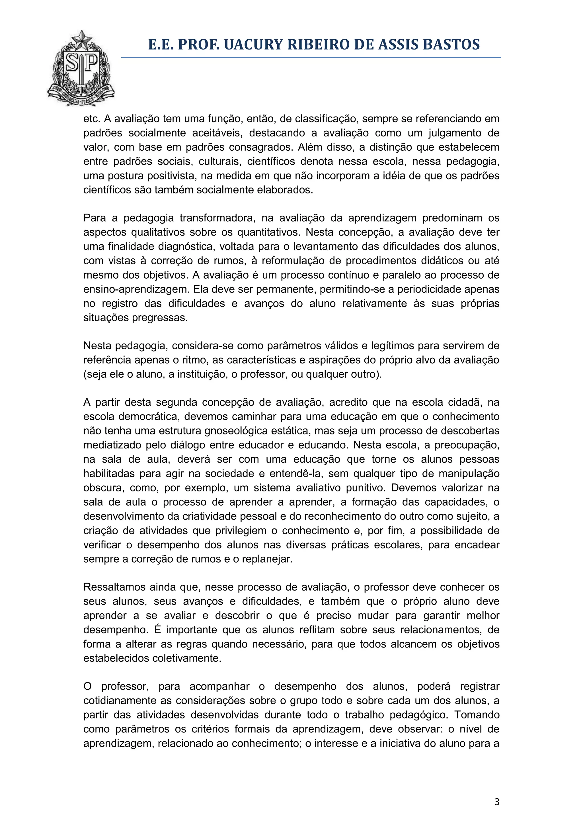 E.E. PROF. UACURY RIBEIRO DE ASSIS BASTOS



etc. A avaliação tem uma função, então, de classificação, sempre se referenciando em
padrões socialmente aceitáveis, destacando a avaliação como um julgamento de
valor, com base em padrões consagrados. Além disso, a distinção que estabelecem
entre padrões sociais, culturais, científicos denota nessa escola, nessa pedagogia,
uma postura positivista, na medida em que não incorporam a idéia de que os padrões
científicos são também socialmente elaborados.

Para a pedagogia transformadora, na avaliação da aprendizagem predominam os
aspectos qualitativos sobre os quantitativos. Nesta concepção, a avaliação deve ter
uma finalidade diagnóstica, voltada para o levantamento das dificuldades dos alunos,
com vistas à correção de rumos, à reformulação de procedimentos didáticos ou até
mesmo dos objetivos. A avaliação é um processo contínuo e paralelo ao processo de
ensino-aprendizagem. Ela deve ser permanente, permitindo-se a periodicidade apenas
no registro das dificuldades e avanços do aluno relativamente às suas próprias
situações pregressas.

Nesta pedagogia, considera-se como parâmetros válidos e legítimos para servirem de
referência apenas o ritmo, as características e aspirações do próprio alvo da avaliação
(seja ele o aluno, a instituição, o professor, ou qualquer outro).

A partir desta segunda concepção de avaliação, acredito que na escola cidadã, na
escola democrática, devemos caminhar para uma educação em que o conhecimento
não tenha uma estrutura gnoseológica estática, mas seja um processo de descobertas
mediatizado pelo diálogo entre educador e educando. Nesta escola, a preocupação,
na sala de aula, deverá ser com uma educação que torne os alunos pessoas
habilitadas para agir na sociedade e entendê-la, sem qualquer tipo de manipulação
obscura, como, por exemplo, um sistema avaliativo punitivo. Devemos valorizar na
sala de aula o processo de aprender a aprender, a formação das capacidades, o
desenvolvimento da criatividade pessoal e do reconhecimento do outro como sujeito, a
criação de atividades que privilegiem o conhecimento e, por fim, a possibilidade de
verificar o desempenho dos alunos nas diversas práticas escolares, para encadear
sempre a correção de rumos e o replanejar.

Ressaltamos ainda que, nesse processo de avaliação, o professor deve conhecer os
seus alunos, seus avanços e dificuldades, e também que o próprio aluno deve
aprender a se avaliar e descobrir o que é preciso mudar para garantir melhor
desempenho. É importante que os alunos reflitam sobre seus relacionamentos, de
forma a alterar as regras quando necessário, para que todos alcancem os objetivos
estabelecidos coletivamente.

O professor, para acompanhar o desempenho dos alunos, poderá registrar
cotidianamente as considerações sobre o grupo todo e sobre cada um dos alunos, a
partir das atividades desenvolvidas durante todo o trabalho pedagógico. Tomando
como parâmetros os critérios formais da aprendizagem, deve observar: o nível de
aprendizagem, relacionado ao conhecimento; o interesse e a iniciativa do aluno para a




                                                                                     3
 