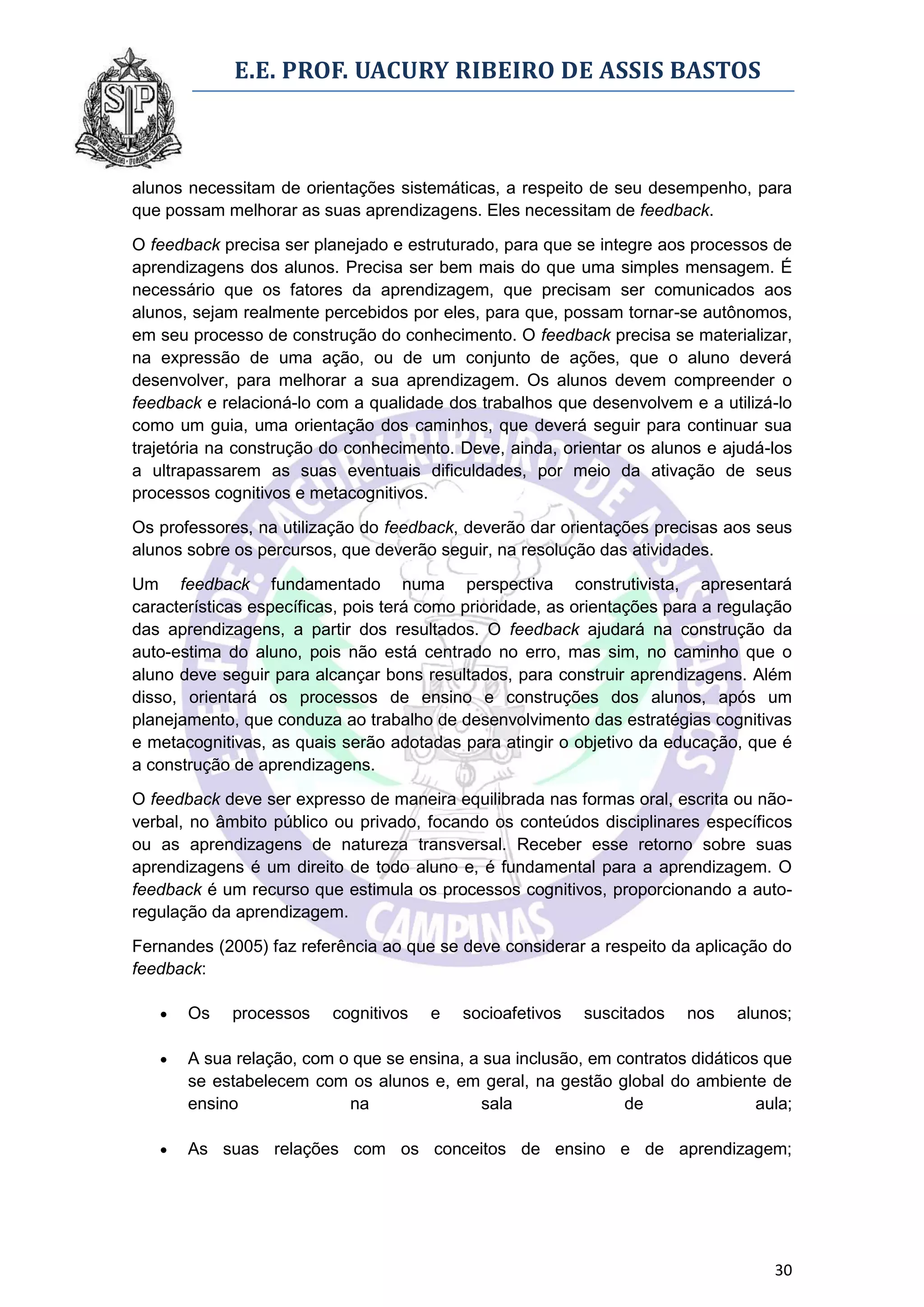 E.E. PROF. UACURY RIBEIRO DE ASSIS BASTOS



alunos necessitam de orientações sistemáticas, a respeito de seu desempenho, para
que possam melhorar as suas aprendizagens. Eles necessitam de feedback.

O feedback precisa ser planejado e estruturado, para que se integre aos processos de
aprendizagens dos alunos. Precisa ser bem mais do que uma simples mensagem. É
necessário que os fatores da aprendizagem, que precisam ser comunicados aos
alunos, sejam realmente percebidos por eles, para que, possam tornar-se autônomos,
em seu processo de construção do conhecimento. O feedback precisa se materializar,
na expressão de uma ação, ou de um conjunto de ações, que o aluno deverá
desenvolver, para melhorar a sua aprendizagem. Os alunos devem compreender o
feedback e relacioná-lo com a qualidade dos trabalhos que desenvolvem e a utilizá-lo
como um guia, uma orientação dos caminhos, que deverá seguir para continuar sua
trajetória na construção do conhecimento. Deve, ainda, orientar os alunos e ajudá-los
a ultrapassarem as suas eventuais dificuldades, por meio da ativação de seus
processos cognitivos e metacognitivos.

Os professores, na utilização do feedback, deverão dar orientações precisas aos seus
alunos sobre os percursos, que deverão seguir, na resolução das atividades.

Um feedback fundamentado numa perspectiva construtivista, apresentará
características específicas, pois terá como prioridade, as orientações para a regulação
das aprendizagens, a partir dos resultados. O feedback ajudará na construção da
auto-estima do aluno, pois não está centrado no erro, mas sim, no caminho que o
aluno deve seguir para alcançar bons resultados, para construir aprendizagens. Além
disso, orientará os processos de ensino e construções dos alunos, após um
planejamento, que conduza ao trabalho de desenvolvimento das estratégias cognitivas
e metacognitivas, as quais serão adotadas para atingir o objetivo da educação, que é
a construção de aprendizagens.
O feedback deve ser expresso de maneira equilibrada nas formas oral, escrita ou não-
verbal, no âmbito público ou privado, focando os conteúdos disciplinares específicos
ou as aprendizagens de natureza transversal. Receber esse retorno sobre suas
aprendizagens é um direito de todo aluno e, é fundamental para a aprendizagem. O
feedback é um recurso que estimula os processos cognitivos, proporcionando a auto-
regulação da aprendizagem.

Fernandes (2005) faz referência ao que se deve considerar a respeito da aplicação do
feedback:

      Os    processos    cognitivos   e   socioafetivos   suscitados    nos   alunos;

      A sua relação, com o que se ensina, a sua inclusão, em contratos didáticos que
       se estabelecem com os alunos e, em geral, na gestão global do ambiente de
       ensino              na                sala              de                aula;

      As suas relações com os conceitos de ensino e de aprendizagem;




                                                                                    30
 