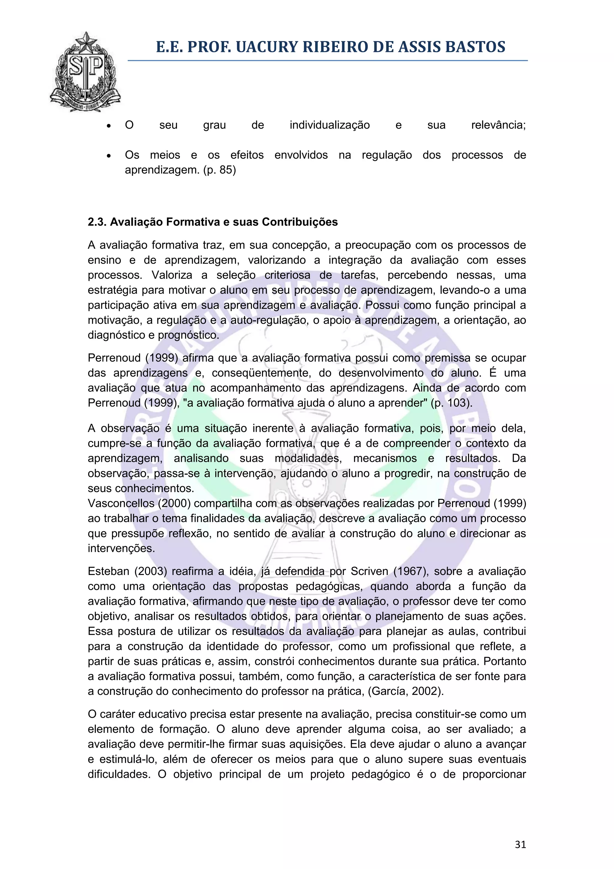 E.E. PROF. UACURY RIBEIRO DE ASSIS BASTOS



      O      seu     grau      de     individualização     e     sua      relevância;

      Os meios e os efeitos envolvidos na regulação dos processos de
       aprendizagem. (p. 85)



2.3. Avaliação Formativa e suas Contribuições

A avaliação formativa traz, em sua concepção, a preocupação com os processos de
ensino e de aprendizagem, valorizando a integração da avaliação com esses
processos. Valoriza a seleção criteriosa de tarefas, percebendo nessas, uma
estratégia para motivar o aluno em seu processo de aprendizagem, levando-o a uma
participação ativa em sua aprendizagem e avaliação. Possui como função principal a
motivação, a regulação e a auto-regulação, o apoio à aprendizagem, a orientação, ao
diagnóstico e prognóstico.

Perrenoud (1999) afirma que a avaliação formativa possui como premissa se ocupar
das aprendizagens e, conseqüentemente, do desenvolvimento do aluno. É uma
avaliação que atua no acompanhamento das aprendizagens. Ainda de acordo com
Perrenoud (1999), "a avaliação formativa ajuda o aluno a aprender" (p. 103).

A observação é uma situação inerente à avaliação formativa, pois, por meio dela,
cumpre-se a função da avaliação formativa, que é a de compreender o contexto da
aprendizagem, analisando suas modalidades, mecanismos e resultados. Da
observação, passa-se à intervenção, ajudando o aluno a progredir, na construção de
seus conhecimentos.
Vasconcellos (2000) compartilha com as observações realizadas por Perrenoud (1999)
ao trabalhar o tema finalidades da avaliação, descreve a avaliação como um processo
que pressupõe reflexão, no sentido de avaliar a construção do aluno e direcionar as
intervenções.

Esteban (2003) reafirma a idéia, já defendida por Scriven (1967), sobre a avaliação
como uma orientação das propostas pedagógicas, quando aborda a função da
avaliação formativa, afirmando que neste tipo de avaliação, o professor deve ter como
objetivo, analisar os resultados obtidos, para orientar o planejamento de suas ações.
Essa postura de utilizar os resultados da avaliação para planejar as aulas, contribui
para a construção da identidade do professor, como um profissional que reflete, a
partir de suas práticas e, assim, constrói conhecimentos durante sua prática. Portanto
a avaliação formativa possui, também, como função, a característica de ser fonte para
a construção do conhecimento do professor na prática, (García, 2002).

O caráter educativo precisa estar presente na avaliação, precisa constituir-se como um
elemento de formação. O aluno deve aprender alguma coisa, ao ser avaliado; a
avaliação deve permitir-lhe firmar suas aquisições. Ela deve ajudar o aluno a avançar
e estimulá-lo, além de oferecer os meios para que o aluno supere suas eventuais
dificuldades. O objetivo principal de um projeto pedagógico é o de proporcionar




                                                                                   31
 