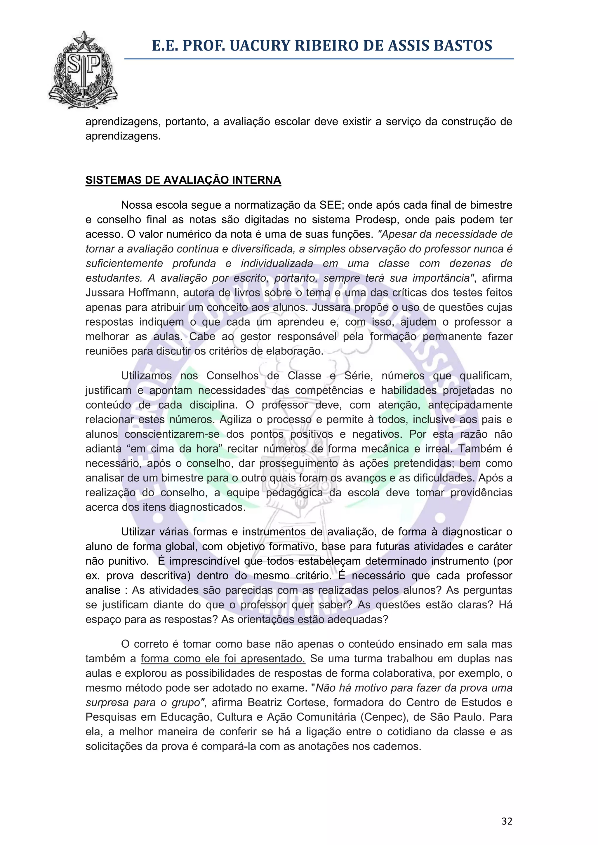 E.E. PROF. UACURY RIBEIRO DE ASSIS BASTOS



aprendizagens, portanto, a avaliação escolar deve existir a serviço da construção de
aprendizagens.


SISTEMAS DE AVALIAÇÃO INTERNA

        Nossa escola segue a normatização da SEE; onde após cada final de bimestre
e conselho final as notas são digitadas no sistema Prodesp, onde pais podem ter
acesso. O valor numérico da nota é uma de suas funções. "Apesar da necessidade de
tornar a avaliação contínua e diversificada, a simples observação do professor nunca é
suficientemente profunda e individualizada em uma classe com dezenas de
estudantes. A avaliação por escrito, portanto, sempre terá sua importância", afirma
Jussara Hoffmann, autora de livros sobre o tema e uma das críticas dos testes feitos
apenas para atribuir um conceito aos alunos. Jussara propõe o uso de questões cujas
respostas indiquem o que cada um aprendeu e, com isso, ajudem o professor a
melhorar as aulas. Cabe ao gestor responsável pela formação permanente fazer
reuniões para discutir os critérios de elaboração.

         Utilizamos nos Conselhos de Classe e Série, números que qualificam,
justificam e apontam necessidades das competências e habilidades projetadas no
conteúdo de cada disciplina. O professor deve, com atenção, antecipadamente
relacionar estes números. Agiliza o processo e permite à todos, inclusive aos pais e
alunos conscientizarem-se dos pontos positivos e negativos. Por esta razão não
adianta “em cima da hora” recitar números de forma mecânica e irreal. Também é
necessário, após o conselho, dar prosseguimento às ações pretendidas; bem como
analisar de um bimestre para o outro quais foram os avanços e as dificuldades. Após a
realização do conselho, a equipe pedagógica da escola deve tomar providências
acerca dos itens diagnosticados.

        Utilizar várias formas e instrumentos de avaliação, de forma à diagnosticar o
aluno de forma global, com objetivo formativo, base para futuras atividades e caráter
não punitivo. É imprescindível que todos estabeleçam determinado instrumento (por
ex. prova descritiva) dentro do mesmo critério. É necessário que cada professor
analise : As atividades são parecidas com as realizadas pelos alunos? As perguntas
se justificam diante do que o professor quer saber? As questões estão claras? Há
espaço para as respostas? As orientações estão adequadas?

        O correto é tomar como base não apenas o conteúdo ensinado em sala mas
também a forma como ele foi apresentado. Se uma turma trabalhou em duplas nas
aulas e explorou as possibilidades de respostas de forma colaborativa, por exemplo, o
mesmo método pode ser adotado no exame. "Não há motivo para fazer da prova uma
surpresa para o grupo", afirma Beatriz Cortese, formadora do Centro de Estudos e
Pesquisas em Educação, Cultura e Ação Comunitária (Cenpec), de São Paulo. Para
ela, a melhor maneira de conferir se há a ligação entre o cotidiano da classe e as
solicitações da prova é compará-la com as anotações nos cadernos.




                                                                                   32
 