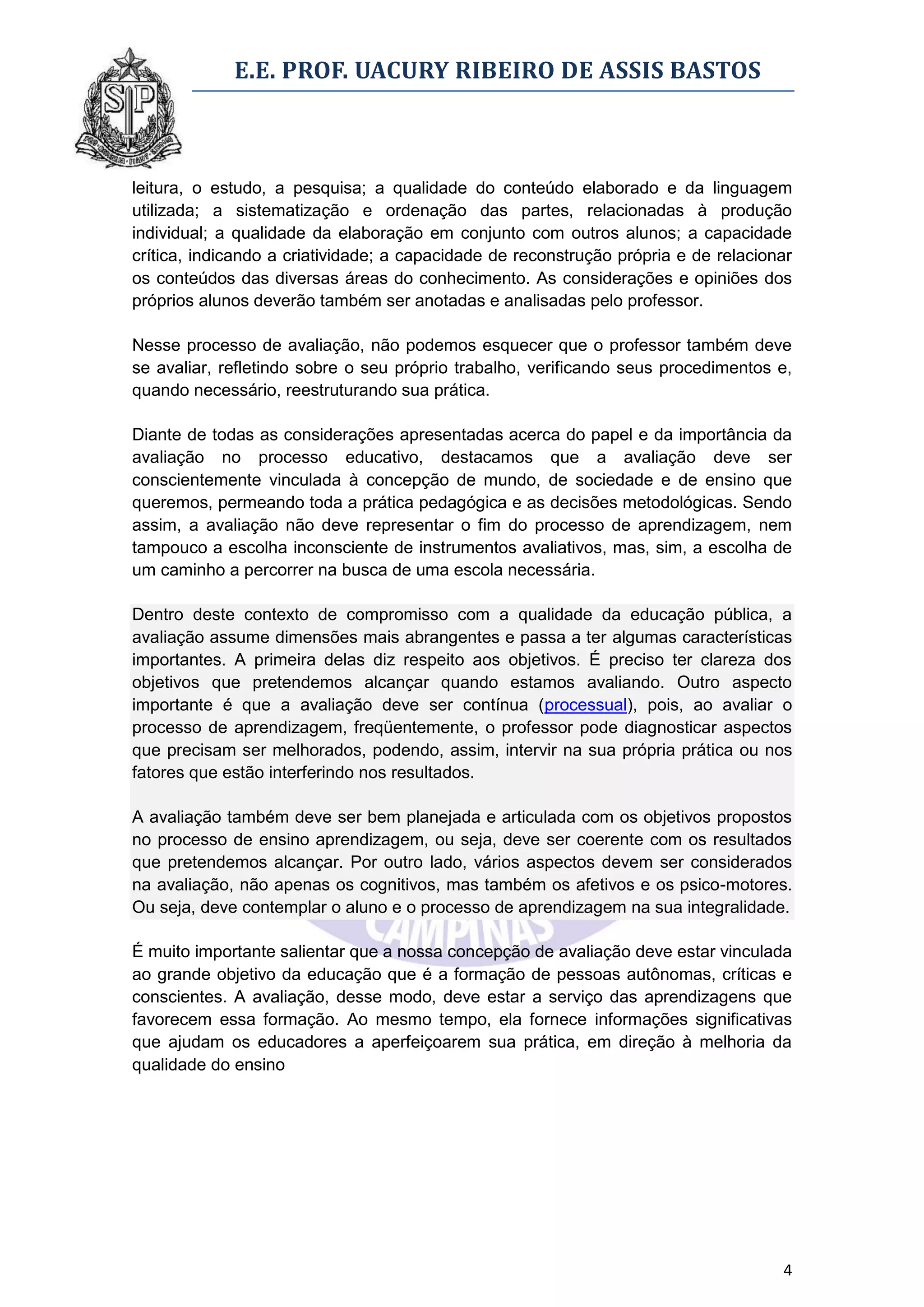 E.E. PROF. UACURY RIBEIRO DE ASSIS BASTOS



leitura, o estudo, a pesquisa; a qualidade do conteúdo elaborado e da linguagem
utilizada; a sistematização e ordenação das partes, relacionadas à produção
individual; a qualidade da elaboração em conjunto com outros alunos; a capacidade
crítica, indicando a criatividade; a capacidade de reconstrução própria e de relacionar
os conteúdos das diversas áreas do conhecimento. As considerações e opiniões dos
próprios alunos deverão também ser anotadas e analisadas pelo professor.

Nesse processo de avaliação, não podemos esquecer que o professor também deve
se avaliar, refletindo sobre o seu próprio trabalho, verificando seus procedimentos e,
quando necessário, reestruturando sua prática.

Diante de todas as considerações apresentadas acerca do papel e da importância da
avaliação no processo educativo, destacamos que a avaliação deve ser
conscientemente vinculada à concepção de mundo, de sociedade e de ensino que
queremos, permeando toda a prática pedagógica e as decisões metodológicas. Sendo
assim, a avaliação não deve representar o fim do processo de aprendizagem, nem
tampouco a escolha inconsciente de instrumentos avaliativos, mas, sim, a escolha de
um caminho a percorrer na busca de uma escola necessária.

Dentro deste contexto de compromisso com a qualidade da educação pública, a
avaliação assume dimensões mais abrangentes e passa a ter algumas características
importantes. A primeira delas diz respeito aos objetivos. É preciso ter clareza dos
objetivos que pretendemos alcançar quando estamos avaliando. Outro aspecto
importante é que a avaliação deve ser contínua (processual), pois, ao avaliar o
processo de aprendizagem, freqüentemente, o professor pode diagnosticar aspectos
que precisam ser melhorados, podendo, assim, intervir na sua própria prática ou nos
fatores que estão interferindo nos resultados.

A avaliação também deve ser bem planejada e articulada com os objetivos propostos
no processo de ensino aprendizagem, ou seja, deve ser coerente com os resultados
que pretendemos alcançar. Por outro lado, vários aspectos devem ser considerados
na avaliação, não apenas os cognitivos, mas também os afetivos e os psico-motores.
Ou seja, deve contemplar o aluno e o processo de aprendizagem na sua integralidade.

É muito importante salientar que a nossa concepção de avaliação deve estar vinculada
ao grande objetivo da educação que é a formação de pessoas autônomas, críticas e
conscientes. A avaliação, desse modo, deve estar a serviço das aprendizagens que
favorecem essa formação. Ao mesmo tempo, ela fornece informações significativas
que ajudam os educadores a aperfeiçoarem sua prática, em direção à melhoria da
qualidade do ensino




                                                                                     4
 