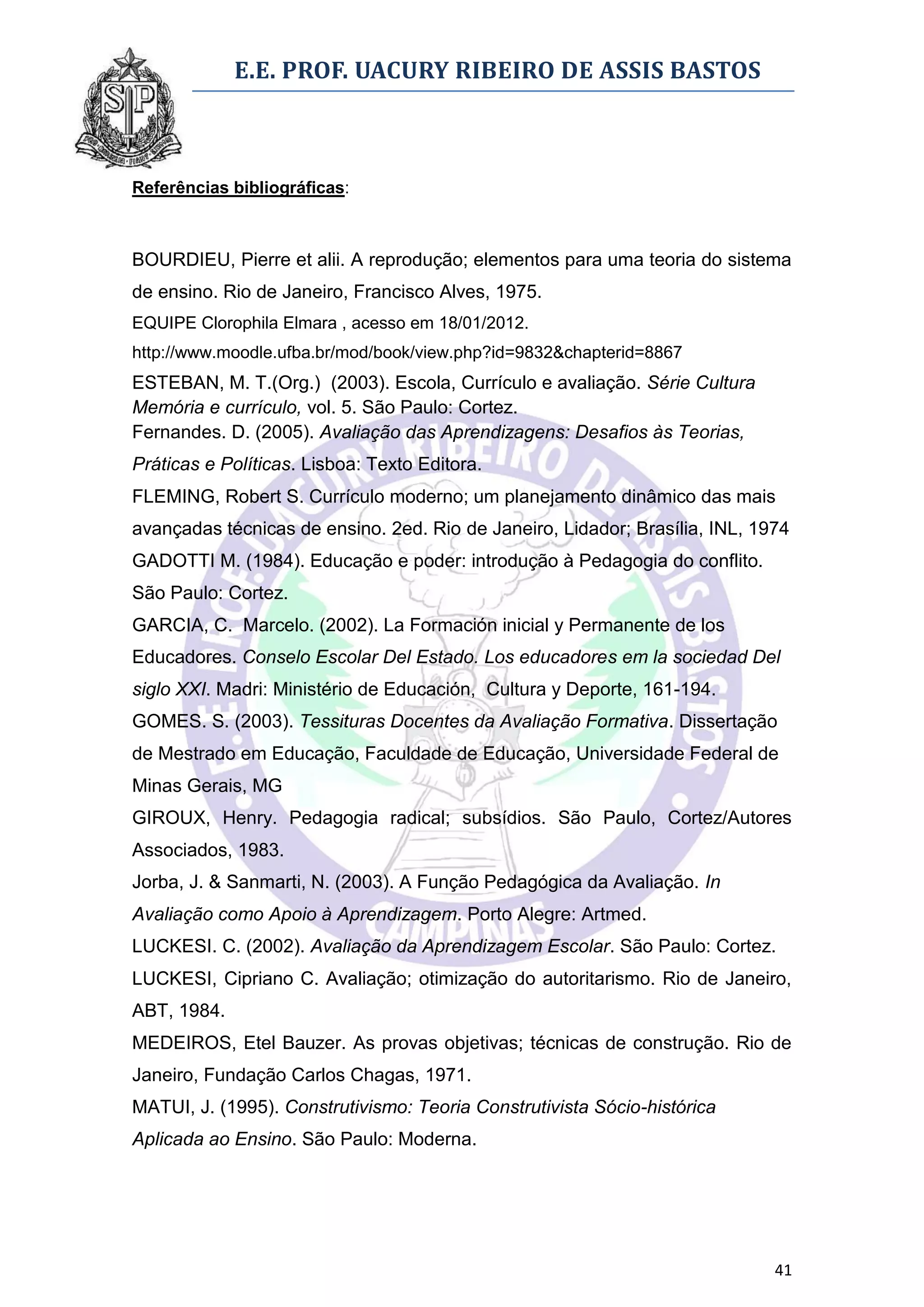E.E. PROF. UACURY RIBEIRO DE ASSIS BASTOS



Referências bibliográficas:



BOURDIEU, Pierre et alii. A reprodução; elementos para uma teoria do sistema
de ensino. Rio de Janeiro, Francisco Alves, 1975.
EQUIPE Clorophila Elmara , acesso em 18/01/2012.
http://www.moodle.ufba.br/mod/book/view.php?id=9832&chapterid=8867
ESTEBAN, M. T.(Org.) (2003). Escola, Currículo e avaliação. Série Cultura
Memória e currículo, vol. 5. São Paulo: Cortez.
Fernandes. D. (2005). Avaliação das Aprendizagens: Desafios às Teorias,
Práticas e Políticas. Lisboa: Texto Editora.
FLEMING, Robert S. Currículo moderno; um planejamento dinâmico das mais
avançadas técnicas de ensino. 2ed. Rio de Janeiro, Lidador; Brasília, INL, 1974
GADOTTI M. (1984). Educação e poder: introdução à Pedagogia do conflito.
São Paulo: Cortez.
GARCIA, C. Marcelo. (2002). La Formación inicial y Permanente de los
Educadores. Conselo Escolar Del Estado. Los educadores em la sociedad Del
siglo XXI. Madri: Ministério de Educación, Cultura y Deporte, 161-194.
GOMES. S. (2003). Tessituras Docentes da Avaliação Formativa. Dissertação
de Mestrado em Educação, Faculdade de Educação, Universidade Federal de
Minas Gerais, MG
GIROUX, Henry. Pedagogia radical; subsídios. São Paulo, Cortez/Autores
Associados, 1983.
Jorba, J. & Sanmarti, N. (2003). A Função Pedagógica da Avaliação. In
Avaliação como Apoio à Aprendizagem. Porto Alegre: Artmed.
LUCKESI. C. (2002). Avaliação da Aprendizagem Escolar. São Paulo: Cortez.
LUCKESI, Cipriano C. Avaliação; otimização do autoritarismo. Rio de Janeiro,
ABT, 1984.
MEDEIROS, Etel Bauzer. As provas objetivas; técnicas de construção. Rio de
Janeiro, Fundação Carlos Chagas, 1971.
MATUI, J. (1995). Construtivismo: Teoria Construtivista Sócio-histórica
Aplicada ao Ensino. São Paulo: Moderna.




                                                                             41
 