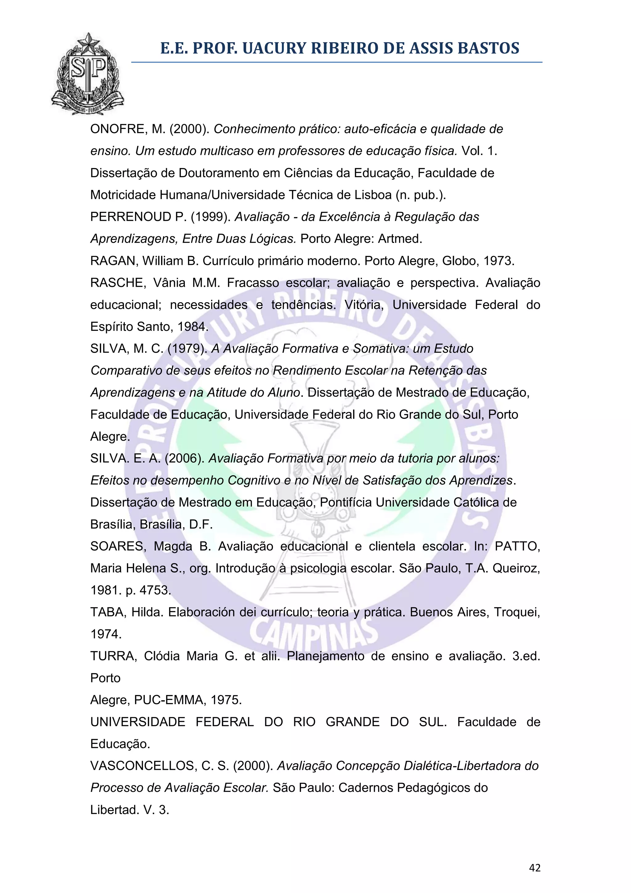 E.E. PROF. UACURY RIBEIRO DE ASSIS BASTOS



ONOFRE, M. (2000). Conhecimento prático: auto-eficácia e qualidade de
ensino. Um estudo multicaso em professores de educação física. Vol. 1.
Dissertação de Doutoramento em Ciências da Educação, Faculdade de
Motricidade Humana/Universidade Técnica de Lisboa (n. pub.).
PERRENOUD P. (1999). Avaliação - da Excelência à Regulação das
Aprendizagens, Entre Duas Lógicas. Porto Alegre: Artmed.
RAGAN, William B. Currículo primário moderno. Porto Alegre, Globo, 1973.
RASCHE, Vânia M.M. Fracasso escolar; avaliação e perspectiva. Avaliação
educacional; necessidades e tendências. Vitória, Universidade Federal do
Espírito Santo, 1984.
SILVA, M. C. (1979). A Avaliação Formativa e Somativa: um Estudo
Comparativo de seus efeitos no Rendimento Escolar na Retenção das
Aprendizagens e na Atitude do Aluno. Dissertação de Mestrado de Educação,
Faculdade de Educação, Universidade Federal do Rio Grande do Sul, Porto
Alegre.
SILVA. E. A. (2006). Avaliação Formativa por meio da tutoria por alunos:
Efeitos no desempenho Cognitivo e no Nível de Satisfação dos Aprendizes.
Dissertação de Mestrado em Educação, Pontifícia Universidade Católica de
Brasília, Brasília, D.F.
SOARES, Magda B. Avaliação educacional e clientela escolar. In: PATTO,
Maria Helena S., org. Introdução à psicologia escolar. São Paulo, T.A. Queiroz,
1981. p. 4753.
TABA, Hilda. Elaboración dei currículo; teoria y prática. Buenos Aires, Troquei,
1974.
TURRA, Clódia Maria G. et alii. Planejamento de ensino e avaliação. 3.ed.
Porto
Alegre, PUC-EMMA, 1975.
UNIVERSIDADE FEDERAL DO RIO GRANDE DO SUL. Faculdade de
Educação.
VASCONCELLOS, C. S. (2000). Avaliação Concepção Dialética-Libertadora do
Processo de Avaliação Escolar. São Paulo: Cadernos Pedagógicos do
Libertad. V. 3.



                                                                             42
 
