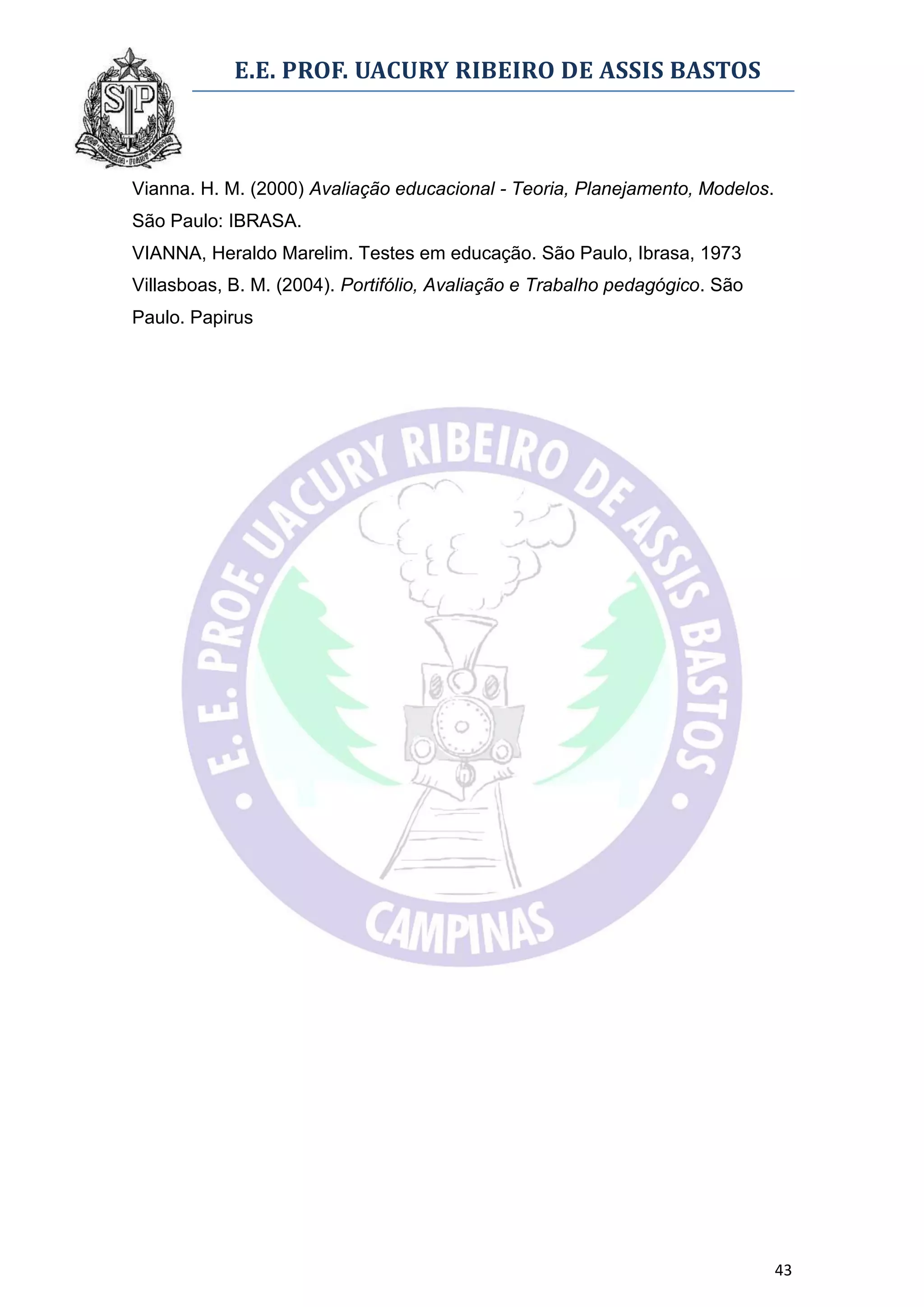 E.E. PROF. UACURY RIBEIRO DE ASSIS BASTOS



Vianna. H. M. (2000) Avaliação educacional - Teoria, Planejamento, Modelos.
São Paulo: IBRASA.
VIANNA, Heraldo Marelim. Testes em educação. São Paulo, Ibrasa, 1973
Villasboas, B. M. (2004). Portifólio, Avaliação e Trabalho pedagógico. São
Paulo. Papirus




                                                                              43
 