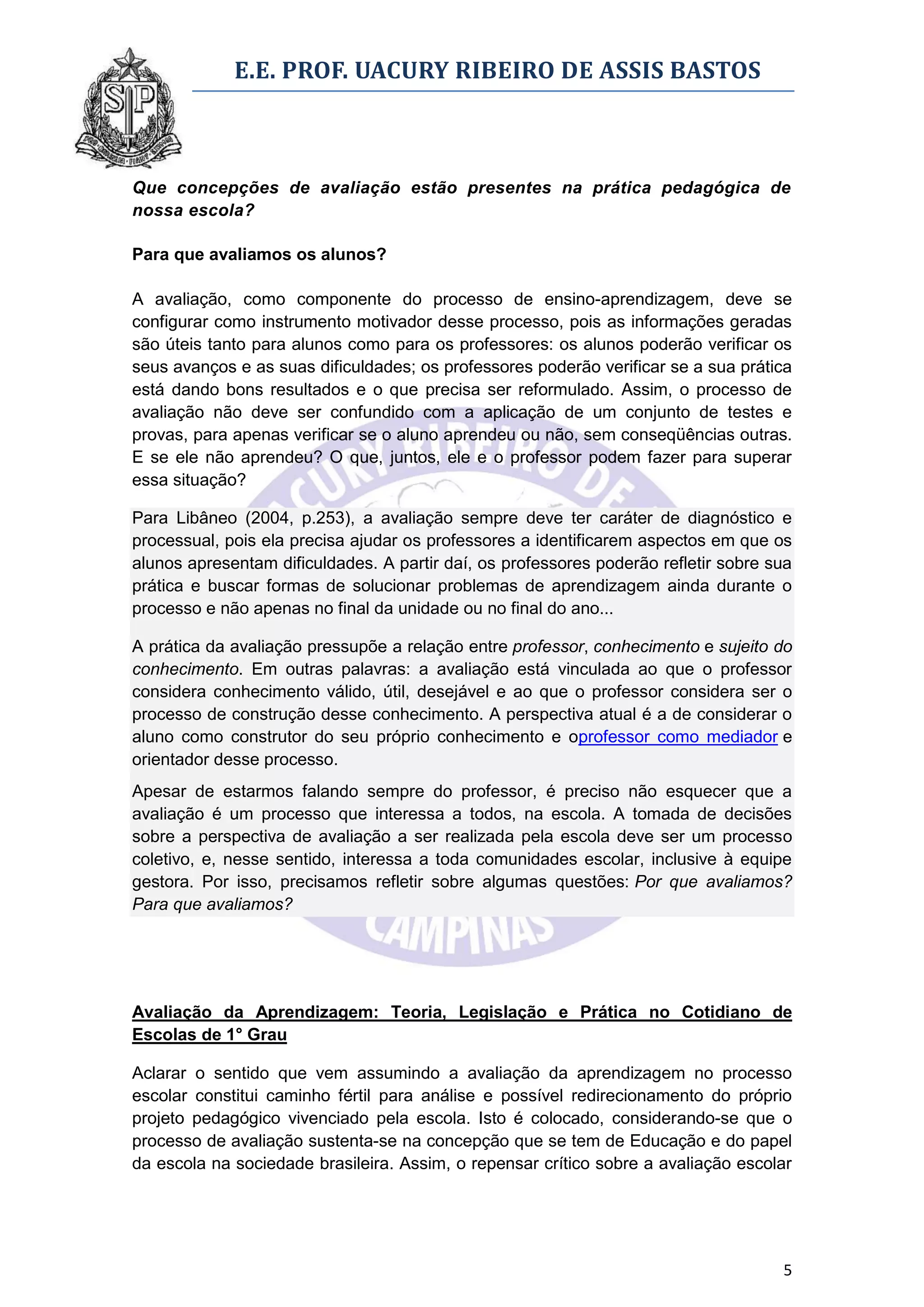 E.E. PROF. UACURY RIBEIRO DE ASSIS BASTOS



Que concepções de avaliação estão presentes na prática pedagógica de
nossa escola?

Para que avaliamos os alunos?

A avaliação, como componente do processo de ensino-aprendizagem, deve se
configurar como instrumento motivador desse processo, pois as informações geradas
são úteis tanto para alunos como para os professores: os alunos poderão verificar os
seus avanços e as suas dificuldades; os professores poderão verificar se a sua prática
está dando bons resultados e o que precisa ser reformulado. Assim, o processo de
avaliação não deve ser confundido com a aplicação de um conjunto de testes e
provas, para apenas verificar se o aluno aprendeu ou não, sem conseqüências outras.
E se ele não aprendeu? O que, juntos, ele e o professor podem fazer para superar
essa situação?

Para Libâneo (2004, p.253), a avaliação sempre deve ter caráter de diagnóstico e
processual, pois ela precisa ajudar os professores a identificarem aspectos em que os
alunos apresentam dificuldades. A partir daí, os professores poderão refletir sobre sua
prática e buscar formas de solucionar problemas de aprendizagem ainda durante o
processo e não apenas no final da unidade ou no final do ano...

A prática da avaliação pressupõe a relação entre professor, conhecimento e sujeito do
conhecimento. Em outras palavras: a avaliação está vinculada ao que o professor
considera conhecimento válido, útil, desejável e ao que o professor considera ser o
processo de construção desse conhecimento. A perspectiva atual é a de considerar o
aluno como construtor do seu próprio conhecimento e oprofessor como mediador e
orientador desse processo.
Apesar de estarmos falando sempre do professor, é preciso não esquecer que a
avaliação é um processo que interessa a todos, na escola. A tomada de decisões
sobre a perspectiva de avaliação a ser realizada pela escola deve ser um processo
coletivo, e, nesse sentido, interessa a toda comunidades escolar, inclusive à equipe
gestora. Por isso, precisamos refletir sobre algumas questões: Por que avaliamos?
Para que avaliamos?




Avaliação da Aprendizagem: Teoria, Legislação e Prática no Cotidiano de
Escolas de 1° Grau

Aclarar o sentido que vem assumindo a avaliação da aprendizagem no processo
escolar constitui caminho fértil para análise e possível redirecionamento do próprio
projeto pedagógico vivenciado pela escola. Isto é colocado, considerando-se que o
processo de avaliação sustenta-se na concepção que se tem de Educação e do papel
da escola na sociedade brasileira. Assim, o repensar crítico sobre a avaliação escolar




                                                                                     5
 