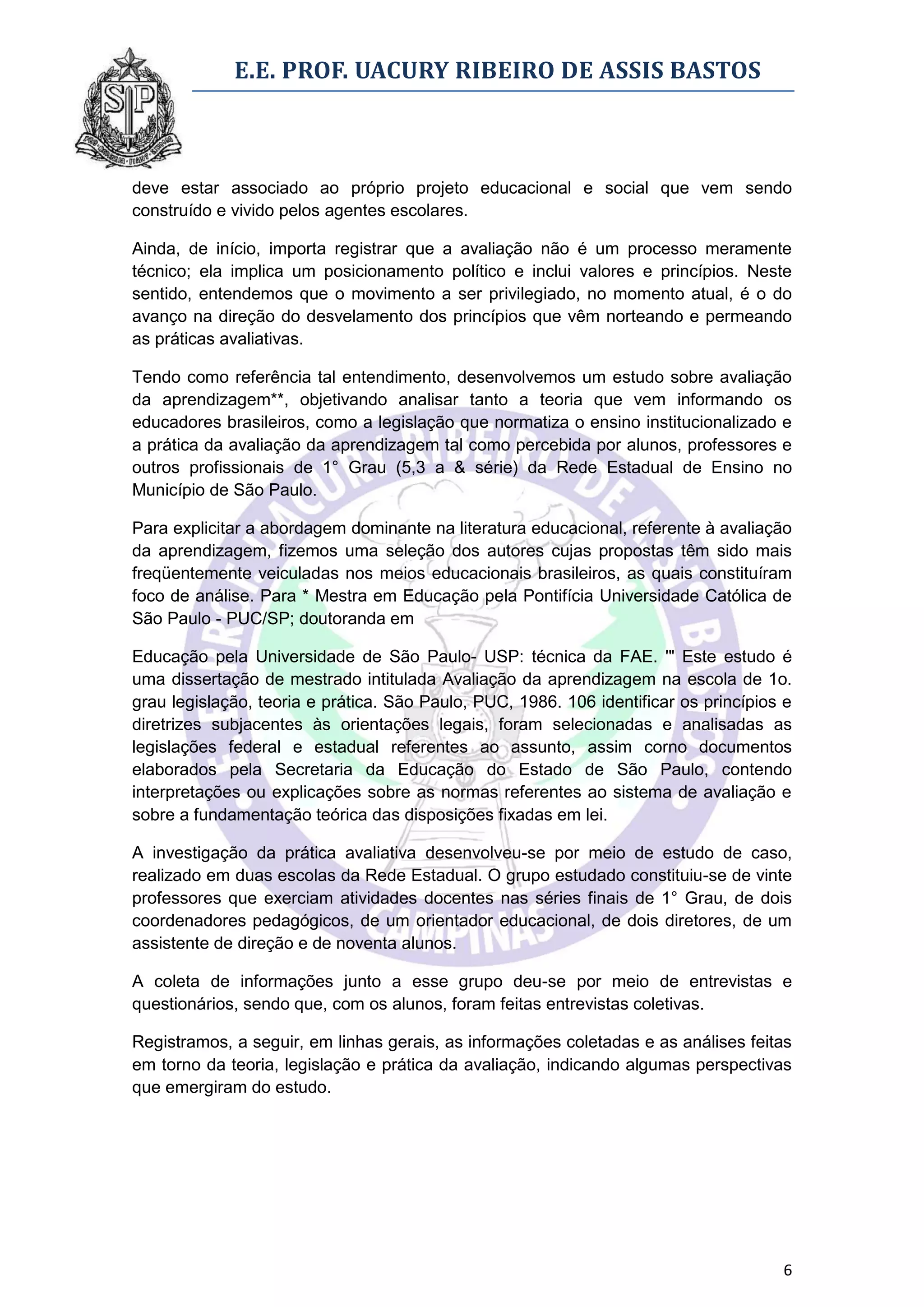 E.E. PROF. UACURY RIBEIRO DE ASSIS BASTOS



deve estar associado ao próprio projeto educacional e social que vem sendo
construído e vivido pelos agentes escolares.

Ainda, de início, importa registrar que a avaliação não é um processo meramente
técnico; ela implica um posicionamento político e inclui valores e princípios. Neste
sentido, entendemos que o movimento a ser privilegiado, no momento atual, é o do
avanço na direção do desvelamento dos princípios que vêm norteando e permeando
as práticas avaliativas.

Tendo como referência tal entendimento, desenvolvemos um estudo sobre avaliação
da aprendizagem**, objetivando analisar tanto a teoria que vem informando os
educadores brasileiros, como a legislação que normatiza o ensino institucionalizado e
a prática da avaliação da aprendizagem tal como percebida por alunos, professores e
outros profissionais de 1° Grau (5,3 a & série) da Rede Estadual de Ensino no
Município de São Paulo.

Para explicitar a abordagem dominante na literatura educacional, referente à avaliação
da aprendizagem, fizemos uma seleção dos autores cujas propostas têm sido mais
freqüentemente veiculadas nos meios educacionais brasileiros, as quais constituíram
foco de análise. Para * Mestra em Educação pela Pontifícia Universidade Católica de
São Paulo - PUC/SP; doutoranda em

Educação pela Universidade de São Paulo- USP: técnica da FAE. '" Este estudo é
uma dissertação de mestrado intitulada Avaliação da aprendizagem na escola de 1o.
grau legislação, teoria e prática. São Paulo, PUC, 1986. 106 identificar os princípios e
diretrizes subjacentes às orientações legais, foram selecionadas e analisadas as
legislações federal e estadual referentes ao assunto, assim corno documentos
elaborados pela Secretaria da Educação do Estado de São Paulo, contendo
interpretações ou explicações sobre as normas referentes ao sistema de avaliação e
sobre a fundamentação teórica das disposições fixadas em lei.

A investigação da prática avaliativa desenvolveu-se por meio de estudo de caso,
realizado em duas escolas da Rede Estadual. O grupo estudado constituiu-se de vinte
professores que exerciam atividades docentes nas séries finais de 1° Grau, de dois
coordenadores pedagógicos, de um orientador educacional, de dois diretores, de um
assistente de direção e de noventa alunos.

A coleta de informações junto a esse grupo deu-se por meio de entrevistas e
questionários, sendo que, com os alunos, foram feitas entrevistas coletivas.

Registramos, a seguir, em linhas gerais, as informações coletadas e as análises feitas
em torno da teoria, legislação e prática da avaliação, indicando algumas perspectivas
que emergiram do estudo.




                                                                                      6
 