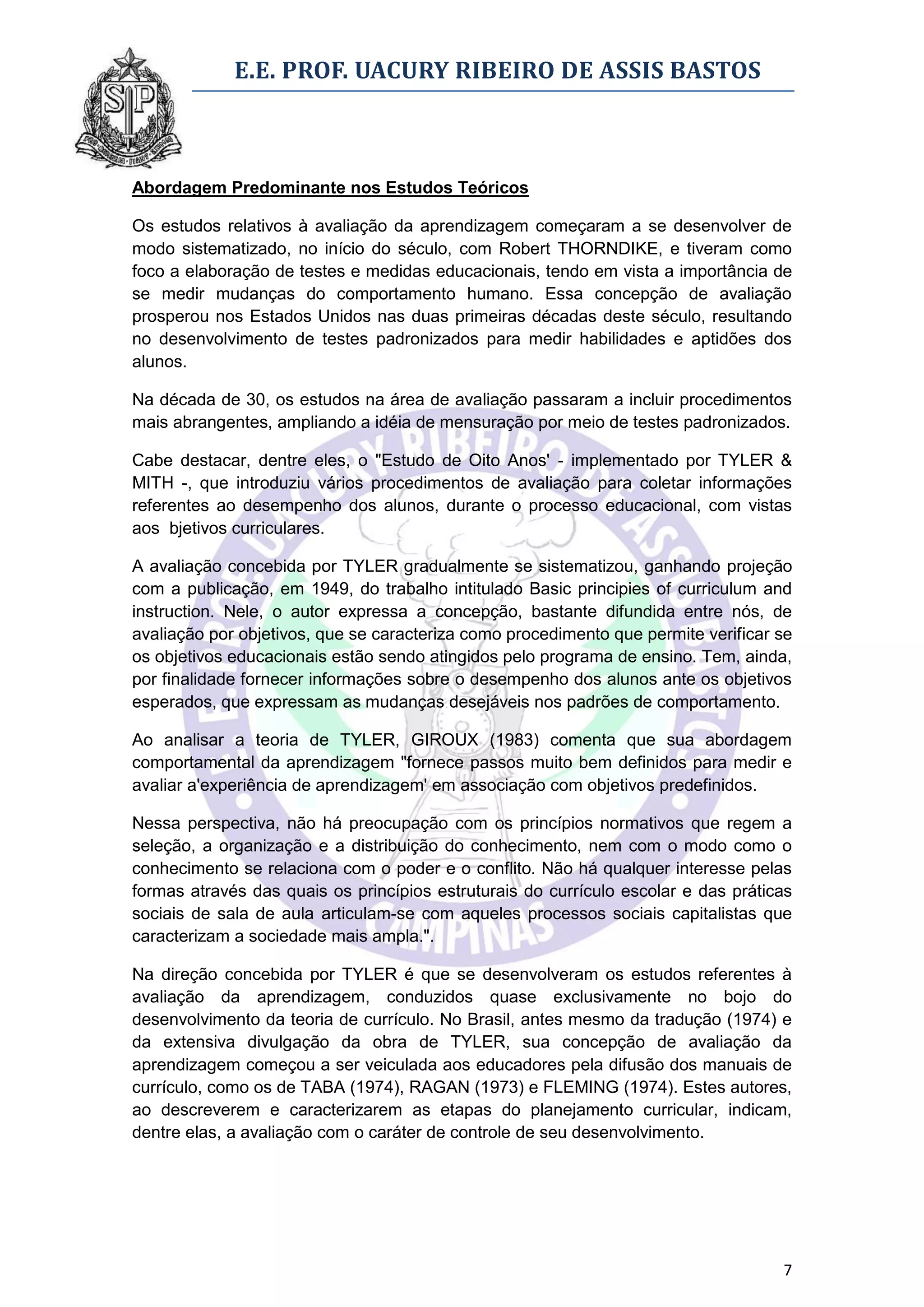 E.E. PROF. UACURY RIBEIRO DE ASSIS BASTOS



Abordagem Predominante nos Estudos Teóricos

Os estudos relativos à avaliação da aprendizagem começaram a se desenvolver de
modo sistematizado, no início do século, com Robert THORNDIKE, e tiveram como
foco a elaboração de testes e medidas educacionais, tendo em vista a importância de
se medir mudanças do comportamento humano. Essa concepção de avaliação
prosperou nos Estados Unidos nas duas primeiras décadas deste século, resultando
no desenvolvimento de testes padronizados para medir habilidades e aptidões dos
alunos.

Na década de 30, os estudos na área de avaliação passaram a incluir procedimentos
mais abrangentes, ampliando a idéia de mensuração por meio de testes padronizados.

Cabe destacar, dentre eles, o "Estudo de Oito Anos' - implementado por TYLER &
MITH -, que introduziu vários procedimentos de avaliação para coletar informações
referentes ao desempenho dos alunos, durante o processo educacional, com vistas
aos bjetivos curriculares.

A avaliação concebida por TYLER gradualmente se sistematizou, ganhando projeção
com a publicação, em 1949, do trabalho intitulado Basic principies of curriculum and
instruction. Nele, o autor expressa a concepção, bastante difundida entre nós, de
avaliação por objetivos, que se caracteriza como procedimento que permite verificar se
os objetivos educacionais estão sendo atingidos pelo programa de ensino. Tem, ainda,
por finalidade fornecer informações sobre o desempenho dos alunos ante os objetivos
esperados, que expressam as mudanças desejáveis nos padrões de comportamento.

Ao analisar a teoria de TYLER, GIROUX (1983) comenta que sua abordagem
comportamental da aprendizagem "fornece passos muito bem definidos para medir e
avaliar a'experiência de aprendizagem' em associação com objetivos predefinidos.

Nessa perspectiva, não há preocupação com os princípios normativos que regem a
seleção, a organização e a distribuição do conhecimento, nem com o modo como o
conhecimento se relaciona com o poder e o conflito. Não há qualquer interesse pelas
formas através das quais os princípios estruturais do currículo escolar e das práticas
sociais de sala de aula articulam-se com aqueles processos sociais capitalistas que
caracterizam a sociedade mais ampla.".

Na direção concebida por TYLER é que se desenvolveram os estudos referentes à
avaliação da aprendizagem, conduzidos quase exclusivamente no bojo do
desenvolvimento da teoria de currículo. No Brasil, antes mesmo da tradução (1974) e
da extensiva divulgação da obra de TYLER, sua concepção de avaliação da
aprendizagem começou a ser veiculada aos educadores pela difusão dos manuais de
currículo, como os de TABA (1974), RAGAN (1973) e FLEMING (1974). Estes autores,
ao descreverem e caracterizarem as etapas do planejamento curricular, indicam,
dentre elas, a avaliação com o caráter de controle de seu desenvolvimento.




                                                                                    7
 