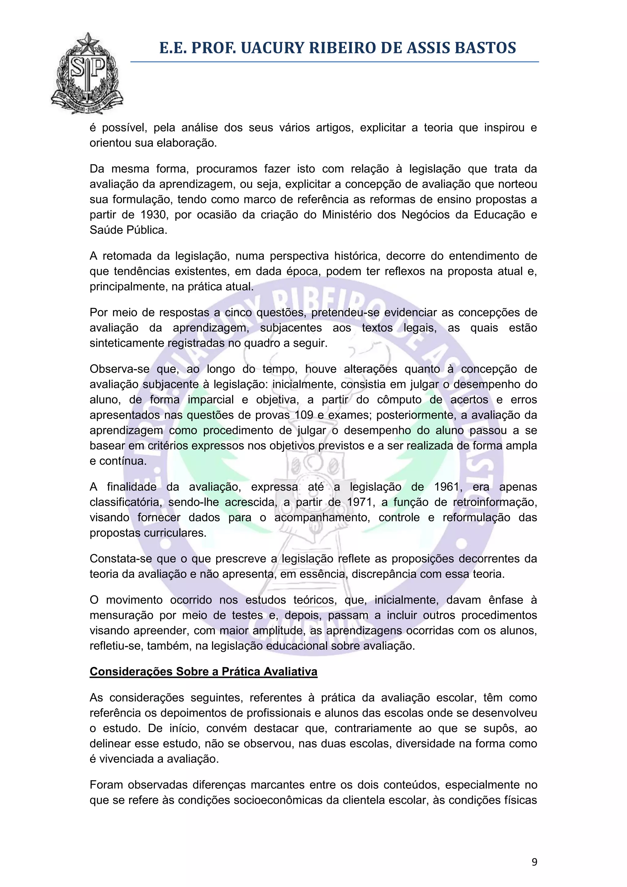 E.E. PROF. UACURY RIBEIRO DE ASSIS BASTOS



é possível, pela análise dos seus vários artigos, explicitar a teoria que inspirou e
orientou sua elaboração.

Da mesma forma, procuramos fazer isto com relação à legislação que trata da
avaliação da aprendizagem, ou seja, explicitar a concepção de avaliação que norteou
sua formulação, tendo como marco de referência as reformas de ensino propostas a
partir de 1930, por ocasião da criação do Ministério dos Negócios da Educação e
Saúde Pública.

A retomada da legislação, numa perspectiva histórica, decorre do entendimento de
que tendências existentes, em dada época, podem ter reflexos na proposta atual e,
principalmente, na prática atual.

Por meio de respostas a cinco questões, pretendeu-se evidenciar as concepções de
avaliação da aprendizagem, subjacentes aos textos legais, as quais estão
sinteticamente registradas no quadro a seguir.

Observa-se que, ao longo do tempo, houve alterações quanto à concepção de
avaliação subjacente à legislação: inicialmente, consistia em julgar o desempenho do
aluno, de forma imparcial e objetiva, a partir do cômputo de acertos e erros
apresentados nas questões de provas 109 e exames; posteriormente, a avaliação da
aprendizagem como procedimento de julgar o desempenho do aluno passou a se
basear em critérios expressos nos objetivos previstos e a ser realizada de forma ampla
e contínua.

A finalidade da avaliação, expressa até a legislação de 1961, era apenas
classificatória, sendo-lhe acrescida, a partir de 1971, a função de retroinformação,
visando fornecer dados para o acompanhamento, controle e reformulação das
propostas curriculares.

Constata-se que o que prescreve a legislação reflete as proposições decorrentes da
teoria da avaliação e não apresenta, em essência, discrepância com essa teoria.

O movimento ocorrido nos estudos teóricos, que, inicialmente, davam ênfase à
mensuração por meio de testes e, depois, passam a incluir outros procedimentos
visando apreender, com maior amplitude, as aprendizagens ocorridas com os alunos,
refletiu-se, também, na legislação educacional sobre avaliação.

Considerações Sobre a Prática Avaliativa

As considerações seguintes, referentes à prática da avaliação escolar, têm como
referência os depoimentos de profissionais e alunos das escolas onde se desenvolveu
o estudo. De início, convém destacar que, contrariamente ao que se supôs, ao
delinear esse estudo, não se observou, nas duas escolas, diversidade na forma como
é vivenciada a avaliação.

Foram observadas diferenças marcantes entre os dois conteúdos, especialmente no
que se refere às condições socioeconômicas da clientela escolar, às condições físicas




                                                                                    9
 
