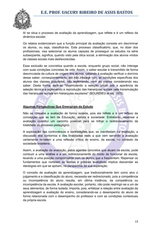 E.E. PROF. UACURY RIBEIRO DE ASSIS BASTOS



Aí se situa o processo de avaliação da aprendizagem, que reflete e é um reflexo da
dinâmica escolar.

Os relatos evidenciaram que a função principal da avaliação consiste em discriminar
os alunos, ou seja, classificá-los. Este processo classificatório, que, no dizer dos
profissionais, visa selecionar os alunos capazes de prosseguir os estudos na série
subseqüente, significa, quando visto pela ótica social, a eliminação dos alunos vindos
de classes sociais mais desfavorecidas.

Essa exclusão se concretiza quando a escola, enquanto grupo social, não interage
com suas condições concretas de vida. Assim, o saber escolar é transmitido de forma
desvinculada da cultura de origem dos alunos, cabendo à avaliação verificar o domínio
desse saber; conseqüentemente, ela não interage com as condições específicas dos
alunos das classes populares, não legitimando, nem ao menos considerando seu
saber. Desta forma, está-se "dissimulando a seleção social sob a aparência de
seleção técnica e legitimando a reprodução das hierarquias sociais pela transmutação
das hierarquias sociais em hierarquias escolares" (BOURDIEU et alii, 1975).



Algumas Perspectivas Que Emergiram do Estudo

Não se concebe a avaliação de forma isolada, pois ela reflete e é um reflexo da
concepção que se tem de Educação, escola e sociedade. Entretanto, repensar a
avaliação constitui um caminho possível para se trilhar o redirecionamento da
totalidade do processo pedagógico.

A exploração das controvérsias e contradições que, se manifestam na avaliação, a
discussão dos contornos e das finalidades reais a que vem servindo a avaliação
certamente remetem a uma reflexão crítica do ensino, da escola, no contexto da
sociedade brasileira.

Assim, a avaliação da avaliação, pelos agentes concretos que atuam na escola, pode
conduzir a uma análise e a um redirecionamento do modo de funcionar da escola,
levando a uma posição comprometida com os alunos que a freqüentam. Repensar os
fundamentos que norteiam as teorias e práticas avaliativas implica desvendar as
ideologias em que se apóiam, na perspectiva de sua superação.

O conceito de avaliação da aprendizagem, que tradicionalmente tem como alvo o
julgamento e a classificação do aluno, necessita ser redirecionado, pois a competência
ou incompetência do aluno resulta, em última instância, da competência ou
incompetência da escola. A avaliação escolar, portanto, não pode restringir-se a um de
seus elementos, de forma isolada. Importa, pois, enfatizar a relação entre avaliação da
aprendizagem e avaliação do ensino, considerando-se o desempenho do aluno de
forma relacionada com o desempenho do professor e com as condições contextuais
da própria escola.




                                                                                    13
 