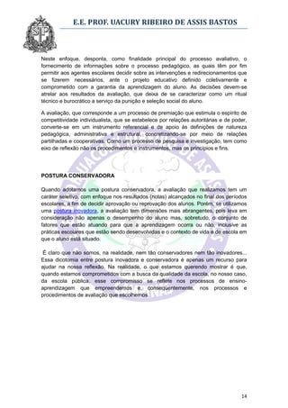E.E. PROF. UACURY RIBEIRO DE ASSIS BASTOS



Neste enfoque, desponta, como finalidade principal do processo avaliativo, o
fornecimento de informações sobre o processo pedagógico, as quais têm por fim
permitir aos agentes escolares decidir sobre as intervenções e redirecionamentos que
se fizerem necessários, ante o projeto educativo definido coletivamente e
comprometido com a garantia da aprendizagem do aluno. As decisões devem-se
atrelar aos resultados da avaliação, que deixa de se caracterizar como um ritual
técnico e burocrático a serviço da punição e seleção social do aluno.

A avaliação, que corresponde a um processo de premiação que estimula o espírito de
competitividade individualista, que se estabelece por relações autoritárias e de poder,
converte-se em um instrumento referencial e de apoio às definições de natureza
pedagógica, administrativa e estrutural, concretizando-se por meio de relações
partilhadas e cooperativas. Como um processo de pesquisa e investigação, tem como
eixo de reflexão não os procedimentos e instrumentos, mas os princípios e fins.




POSTURA CONSERVADORA

Quando adotamos uma postura conservadora, a avaliação que realizamos tem um
caráter seletivo, com enfoque nos resultados (notas) alcançados no final dos períodos
escolares, a fim de decidir aprovação ou reprovação dos alunos. Porém, se utilizamos
uma postura inovadora, a avaliação tem dimensões mais abrangentes, pois leva em
consideração não apenas o desempenho do aluno mas, sobretudo, o conjunto de
fatores que estão atuando para que a aprendizagem ocorra ou não, inclusive as
práticas escolares que estão sendo desenvolvidas e o contexto de vida e de escola em
que o aluno está situado.

 É claro que não somos, na realidade, nem tão conservadores nem tão inovadores...
Essa dicotomia entre postura inovadora e conservadora é apenas um recurso para
ajudar na nossa reflexão. Na realidade, o que estamos querendo mostrar é que,
quando estamos comprometidos com a busca da qualidade da escola, no nosso caso,
da escola pública, esse compromisso se reflete nos processos de ensino-
aprendizagem que empreendemos e, conseqüentemente, nos processos e
procedimentos de avaliação que escolhemos.




                                                                                    14
 